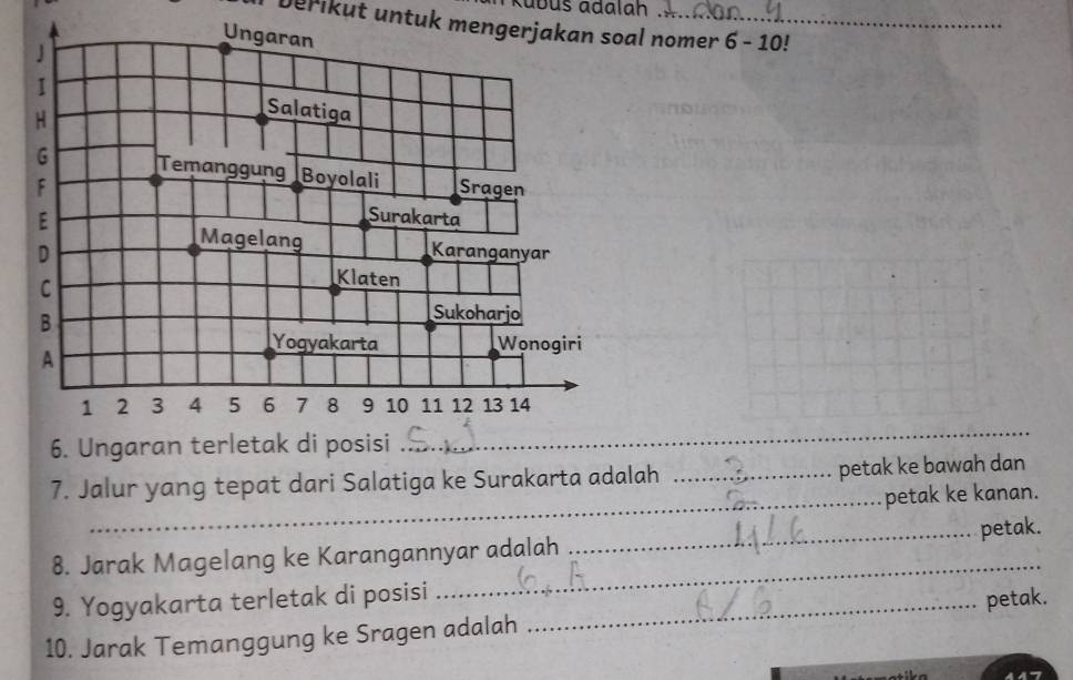 Kábus ádalah 
Derikut untuk mengerjakan soal nomer 6 - 10! 
6. Ungaran terletak di posisi 
_ 
7. Jalur yang tepat dari Salatiga ke Surakarta adalah _petak ke bawah dan 
_petak ke kanan. 
_ 
8. Jarak Magelang ke Karangannyar adalah _petak. 
9. Yogyakarta terletak di posisi 
10. Jarak Temanggung ke Sragen adalah _petak.