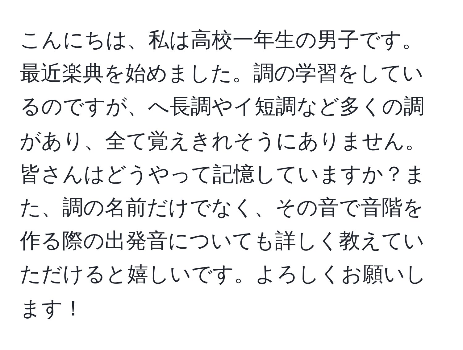 こんにちは、私は高校一年生の男子です。最近楽典を始めました。調の学習をしているのですが、へ長調やイ短調など多くの調があり、全て覚えきれそうにありません。皆さんはどうやって記憶していますか？また、調の名前だけでなく、その音で音階を作る際の出発音についても詳しく教えていただけると嬉しいです。よろしくお願いします！