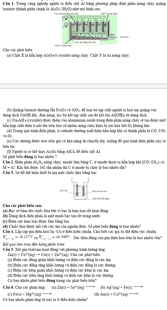 Trong công nghiệp người ta điều chế Al bằng phương pháp điện phân nóng chảy quặng
bauxite (thành phần chính là Al₂O₃.2H₂O) như mô hình sau:
Cho các phát biểu:
(a) Chất X là hỗn hợp Al₂O₃và cryolite nóng chảy. Chất Y là Al nóng chảy.
(b) Quặng bauxite thường lẫn Fe_2O_3 và SiO_2, để loại bỏ tạp chất người ta hoả tan quặng vào
dung dịch NaOH đặc, đun nóng, lọc bỏ hết tạp chất sau đó kết tủa A1(OH): 3 từ dung địch.
(c) Na₃AlF₆ (cryolite) được thêm vào aluminium oxide trong điện phân nóng chảy sẽ tạo được một
hỗn hợp chất điện li nổi lên trên bảo vệ nhôm nóng chảy khỏi bị oxỉ hóa bởi O_2 không khí.
(d) Trong quá trình điện phân, ở cathode thường xuất hiện hỗn hợp khí có thành phần là CO,CO_2
vaO_2.
(e) Cực đương được treo trên giá có khả năng di chuyển lên, xuống để quá trình điện phân xảy ra
liên tục.
(f) Người ta có thể thay Al_2O_3 bằng AlCl_3 đề điều chế Al.
Số phát biểu đúng là bao nhiêu ?
Câu 2. Điện phân Al_2O_3 nóng chảy, anode làm bằng C, ở anode thoát ra hỗn hợp khi (CO,CO_2) có
M=42 2. Khi thu được 162 tấn nhôm thì C ở anode bị cháy là bao nhiêu tấn?
Câu 3. Sơ đồ thể hiện thiết bị mạ một chiếc thìa bằng bạc
Cho các phát biểu sau:
(a) Bạc sẽ bám lên chiếc thìa bởi vì bạc là kim loại rất hoạt động.
(b) Dung địch điện phân là một muối bạc tan tốt trong nước.
(c) Điện cực kim loại được làm bằng bạc.
(d) Chiếc thìa được nổi với cực âm của nguồn điện. Số phát biểu đúng là bao nhiêu?
Câu 4. Lắp ráp pin điện hoá Sn -Cu ở điều kiện chuẩn. Cho biết các giá trị thể điện cực chuẩn:
E_5 underline5n^(2+)/5n^circ =-0,137V và E_cu^(2+)/Cu^0=+0,340V. Sức điện động của pin điện hóa trên là bao nhiêu vôn?
Kết quả làm tròn đến hàng phần trăm
Câu 5. Xét pin Galvani hoạt động với phương trình tương ứng:
Zn(s)+Cu^(2+)(aq)to Cu(s)+Zn^(2+) *(aq). Cho các phát biểu:
(a) Điện cực đồng giảm khổi lượng và điện cực đồng là cực âm.
(b) Điện cực đồng tăng khổi lượng và điện cực đồng là cực dương.
(c) Điện cực kẽm giảm khổi lượng và điện cực kẽm là cực âm.
(d) Điện cực kẽm tăng khổi lượng và điện cực kẽm là cực dương.
Có bao nhiêu phát biểu đúng trong các phát biểu trên?
Câu 6. Cho các phản ứng: (a) Zn(s)+Sn^(2+)(aq) (b) Ag^+(aq)+Fe(s)^-
(c) Fe(s)+Mg^(2+)(aq) (d) Au(s)+Cu^(2+)(aq)
Có bao nhiêu phản ứng tự xảy ra ở điều kiện chuẩn?