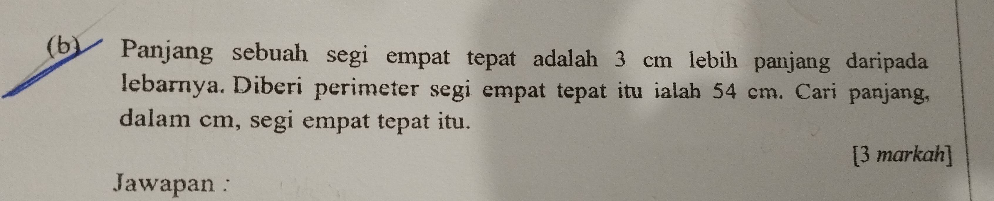 Panjang sebuah segi empat tepat adalah 3 cm lebih panjang daripada 
lebarnya. Diberi perimeter segi empat tepat itu ialah 54 cm. Cari panjang, 
dalam cm, segi empat tepat itu. 
[3 markah] 
Jawapan