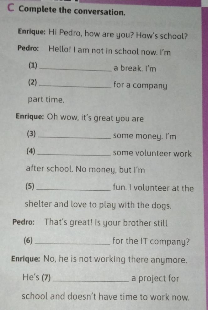 Complete the conversation. 
Enrique: Hi Pedro, how are you? How's school? 
Pedro: Hello! I am not in school now. I'm 
(1)_ a break. I’m 
(2) _for a company 
part time. 
Enrique: Oh wow, it's great you are 
(3) _some money. I’m 
(4) _some volunteer work 
after school. No money, but I’m 
(5) _fun. I volunteer at the 
shelter and love to play with the dogs. 
Pedro: That's great! Is your brother still 
(6)_ for the IT company? 
Enrique: No, he is not working there anymore. 
He's (7) _a project for 
school and doesn’t have time to work now.