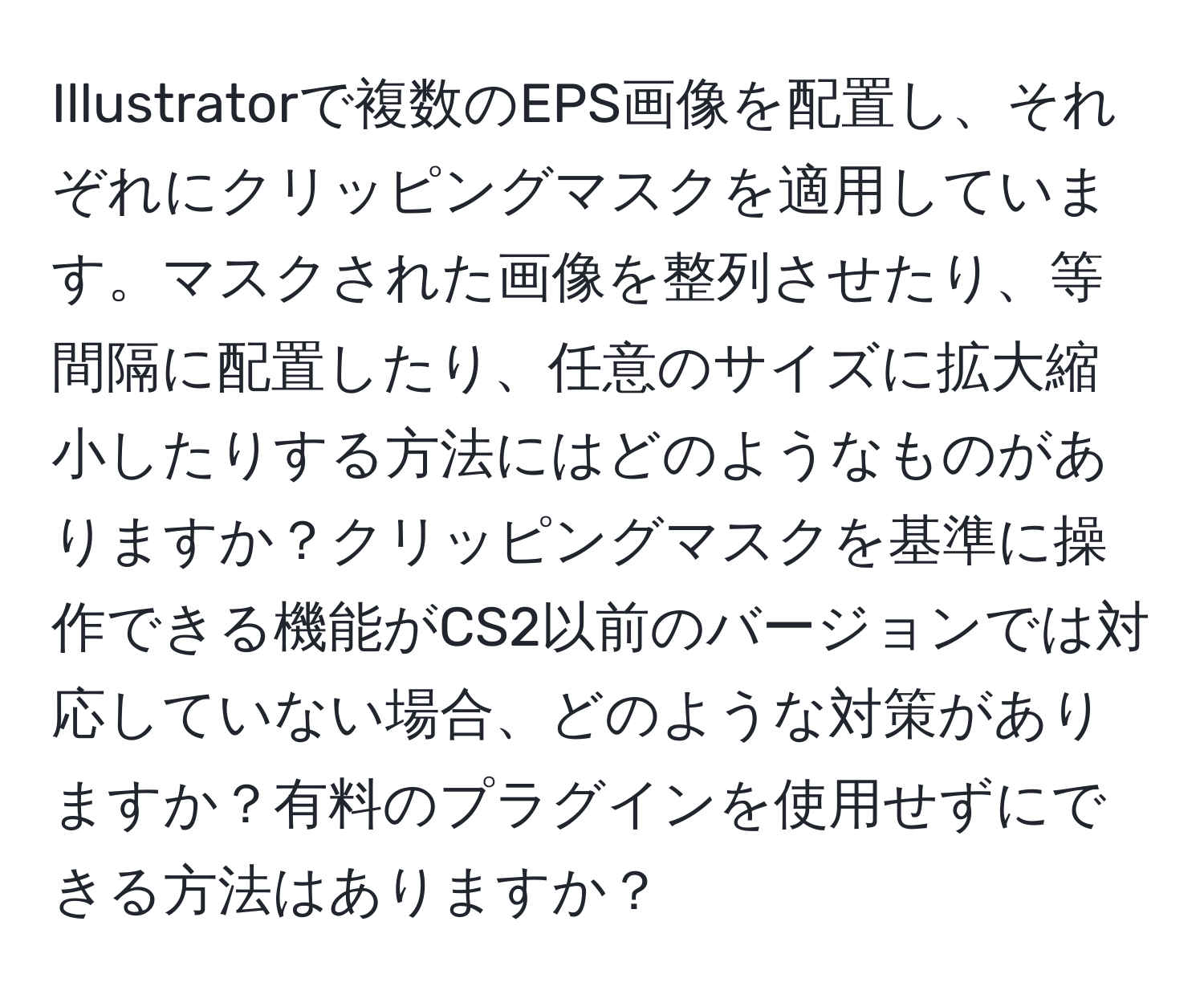 Illustratorで複数のEPS画像を配置し、それぞれにクリッピングマスクを適用しています。マスクされた画像を整列させたり、等間隔に配置したり、任意のサイズに拡大縮小したりする方法にはどのようなものがありますか？クリッピングマスクを基準に操作できる機能がCS2以前のバージョンでは対応していない場合、どのような対策がありますか？有料のプラグインを使用せずにできる方法はありますか？