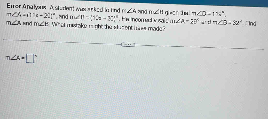 Error Analysis A student was asked to find m∠ A and m∠ B given that m∠ D=119°,
m∠ A=(11x-29)^circ  , and m∠ B=(10x-20)^circ . He incorrectly said m∠ A=29° and m∠ B=32°. Find
m∠ A and m∠ B. What mistake might the student have made?
m∠ A=□°