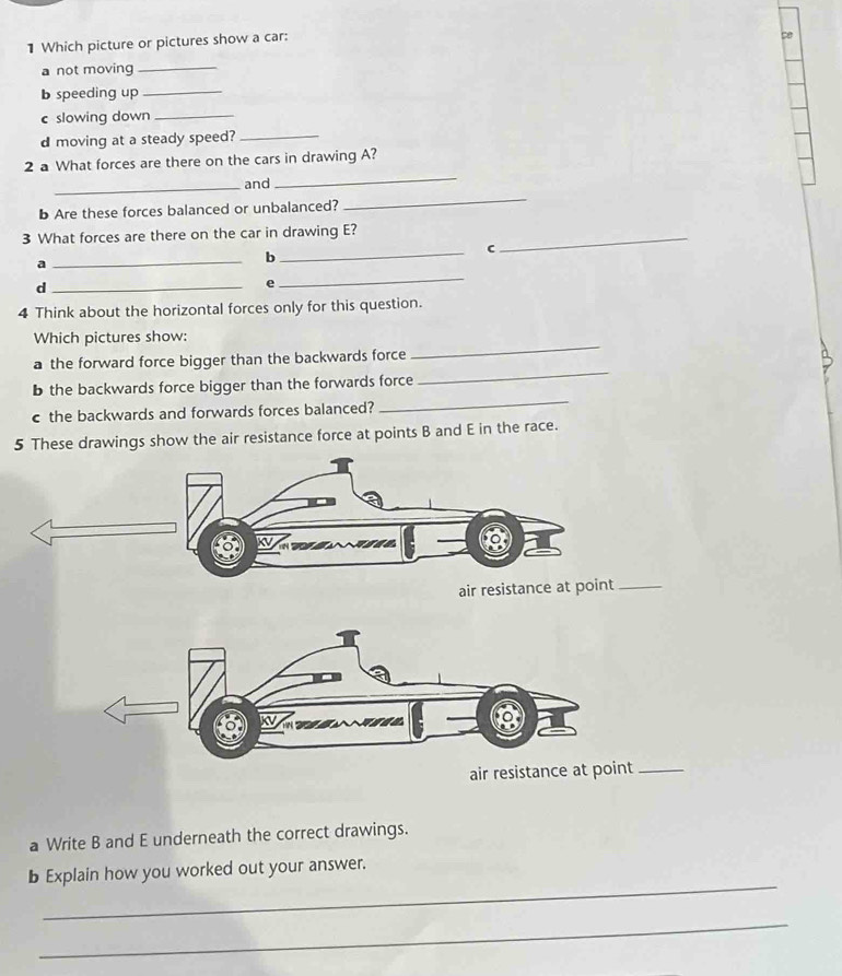 Which picture or pictures show a car: 
a not moving_ 
b speeding up 
_ 
c slowing down_ 
d moving at a steady speed?_ 
_ 
2 a What forces are there on the cars in drawing A? 
_ 
_and 
b Are these forces balanced or unbalanced? 
3 What forces are there on the car in drawing E?_ 
a 
_ 
_ 
b 
C 
_d 
e 
_ 
4 Think about the horizontal forces only for this question. 
_ 
Which pictures show: 
_ 
a the forward force bigger than the backwards force 
_ 
b the backwards force bigger than the forwards force 
c the backwards and forwards forces balanced? 
5 These drawings show the air resistance force at points B and E in the race. 
air resistance at point_ 
air res_ 
a Write B and E underneath the correct drawings. 
_ 
b Explain how you worked out your answer. 
_