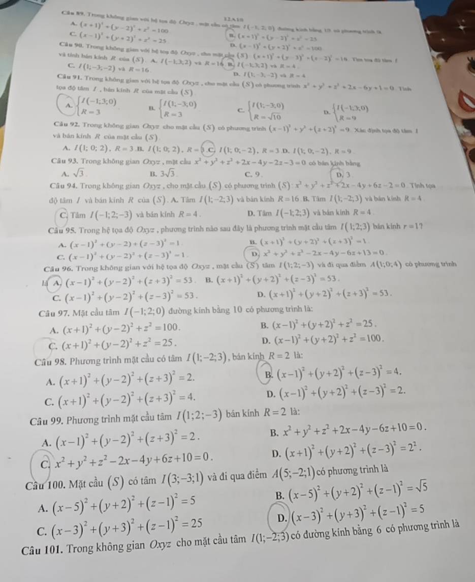 Cầu #9, Trong không gian với hộ toa độ Chyz , vật cần có tâm       đường kih bằng, 13: có ghoơng trình S
A. (x+1)^2+(y-2)^2+z^2=100
I(-1,2,0)
C. (x-1)^2+(y+2)^2=z^2=25
B. (x-1)^2+(y-2)^2+z^2=23
D. (x-1)^2+(y+2)^2+z^2=100
Cầu 90, Trong không gian với bộ toạ độ Oxyo , cho mặt cầu (S)· (x+1)^2+(y-3)^2=(x-2)^2=10
và tính bán kính R của (S) A. I(-1,3,2) và R=16 ， B I(-1;3;2)vhit=4. Tm tou độ tr
C. I(1;-3;-2) và R=16.
D. I(V_i-3,-2)t=4
Câu 91 Trong không gian với bệ tọa độ Oxyz , cho mặt cầu (S) có phương trình x^2+y^2+z^2+2x-6y+1=0
tọa độ tâm / , bán kính  của mặt cầu (S) Tlos
A. beginarrayl I(-1;3;0) R=3endarray. B. beginarrayl I(1;-3;0) R=3endarray. C. beginarrayl I(1;-3;0) R=sqrt(10)endarray. D. beginarrayl I(-1;3;0) R=9endarray.
Câu 92, Trong không gian Ca_0= 7 cho mật cầu (S) có phương trình (x-1)^2+y^2+(z+2)^2=9.xi s  định tọa đô tim  1
và bán kính R của mật cầu (S)
A. I(1;0;2),R=3 B. I(1;0;2),R=3 I(1;0;-2),R=3 D. I(1;0;-2),R=9
Câu 93. Trong không gian Oxyz , mặt cầu x^2+y^2+z^2+2x-4y-2z-3=0 có bàn kinh bàng
A. sqrt(3). B. 3sqrt(3). C. 9. D. 3
Câu 94, Trong không gian Oxyz , cho mặt cầu (S) có phương trinh (S):x^2+y^2+z^2+2x-4y+6z-2=0 Tính tọa
độ tâm / và bán kính R của (S). A. Tâm I(1;-2;3) và bán kính R=16 B. Tâm I(1;-2;3) và bān kính R=4.
C. Tâm I(-1;2;-3) và bǎn kính R=4. D. Tâm I(-1;2;3) và bàn kính R=4
Câu 95. Trong hệ tọa độ O 232 , phương trình nào sau đây là phương trình mật cầu tâm I(1;2;3) bǎn kính r=1 7
A. (x-1)^2+(y-2)+(z-3)^2=1. B. (x+1)^2+(y+2)^2+(z+3)^2=1
D.
C. (x-1)^2+(y-2)^2+(z-3)^2=1. x^2+y^2+z^2-2x-4y-6z+13=0.
Câu 96. Trong không gian với hệ tọa độ Oxyz , mặt cầu (S) tâm I(1;2;-3) và đì qua điễm A(1;0;4) có phương trình
A, (x-1)^2+(y-2)^2+(z+3)^2=53 B. (x+1)^2+(y+2)^2+(z-3)^2=53.
C. (x-1)^2+(y-2)^2+(z-3)^2=53. D. (x+1)^2+(y+2)^2+(z+3)^2=53.
Câu 97, Mặt cầu tâm I(-1;2;0) đường kính bằng 10 có phương trình là:
A. (x+1)^2+(y-2)^2+z^2=100. B. (x-1)^2+(y+2)^2+z^2=25.
C. (x+1)^2+(y-2)^2+z^2=25. D. (x-1)^2+(y+2)^2+z^2=100.
Cầu 98. Phương trình mặt cầu có tâm I(1;-2;3) , bán kính R=2 là:
A. (x+1)^2+(y-2)^2+(z+3)^2=2. B. (x-1)^2+(y+2)^2+(z-3)^2=4.
C. (x+1)^2+(y-2)^2+(z+3)^2=4.
D. (x-1)^2+(y+2)^2+(z-3)^2=2.
Câu 99. Phương trình mặt cầu tâm I(1;2;-3) bán kính R=2 là:
A. (x-1)^2+(y-2)^2+(z+3)^2=2.
B. x^2+y^2+z^2+2x-4y-6z+10=0.
D.
C. x^2+y^2+z^2-2x-4y+6z+10=0. (x+1)^2+(y+2)^2+(z-3)^2=2^2.
Cầu 100. Mặt cầu (S) có tâm I(3;-3;1) và đi qua điểm A(5;-2;1) có phương trình là
A. (x-5)^2+(y+2)^2+(z-1)^2=5
B. (x-5)^2+(y+2)^2+(z-1)^2=sqrt(5)
C. (x-3)^2+(y+3)^2+(z-1)^2=25
D. (x-3)^2+(y+3)^2+(z-1)^2=5
Câu 101. Trong không gian Oxyz cho mặt cầu tâm I(1;-2;3) có đường kính bằng 6 có phương trình là