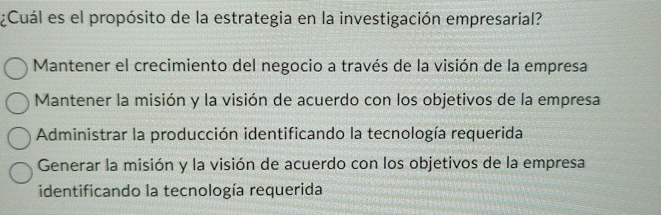 ¿Cuál es el propósito de la estrategia en la investigación empresarial?
Mantener el crecimiento del negocio a través de la visión de la empresa
Mantener la misión y la visión de acuerdo con los objetivos de la empresa
Administrar la producción identificando la tecnología requerida
Generar la misión y la visión de acuerdo con los objetivos de la empresa
identificando la tecnología requerida