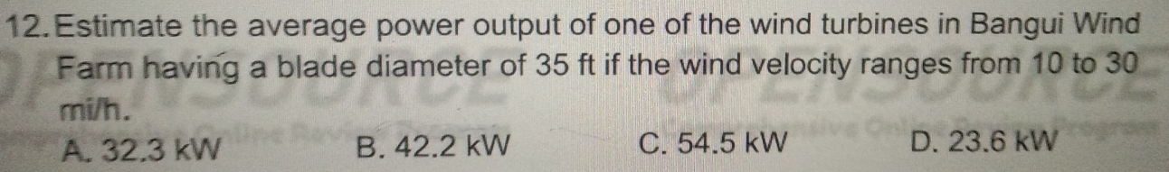 Estimate the average power output of one of the wind turbines in Bangui Wind
Farm having a blade diameter of 35 ft if the wind velocity ranges from 10 to 30
mi/h.
A. 32.3 kW B. 42.2 kW C. 54.5 kW D. 23.6 kW