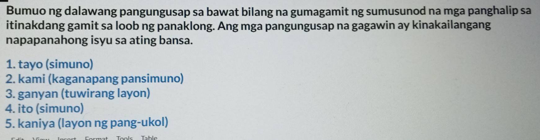 Bumuo ng dalawang pangungusap sa bawat bilang na gumagamit ng sumusunod na mga panghalip sa 
itinakdang gamit sa loob ng panaklong. Ang mga pangungusap na gagawin ay kinakailangang 
napapanahong isyu sa ating bansa. 
1. tayo (simuno) 
2. kami (kaganapang pansimuno) 
3. ganyan (tuwirang layon) 
4. ito (simuno) 
5. kaniya (layon ng pang-ukol)