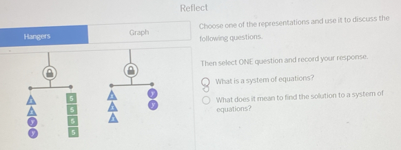 Reflect 
Hangers Graph Choose one of the representations and use it to discuss the 
following questions. 
Then select ONE question and record your response. 
What is a system of equations? 
What does it mean to find the solution to a system of 
equations?