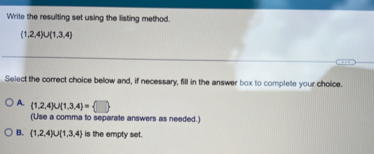 Write the resulting set using the listing method.
 1,2,4 ∪  1,3,4
Select the correct choice below and, if necessary, fill in the answer box to complete your choice.
A.  1,2,4 ∪  1,3,4 = □ 
(Use a comma to separate answers as needed.)
B.  1,2,4 ∪  1,3,4 is the empty set.