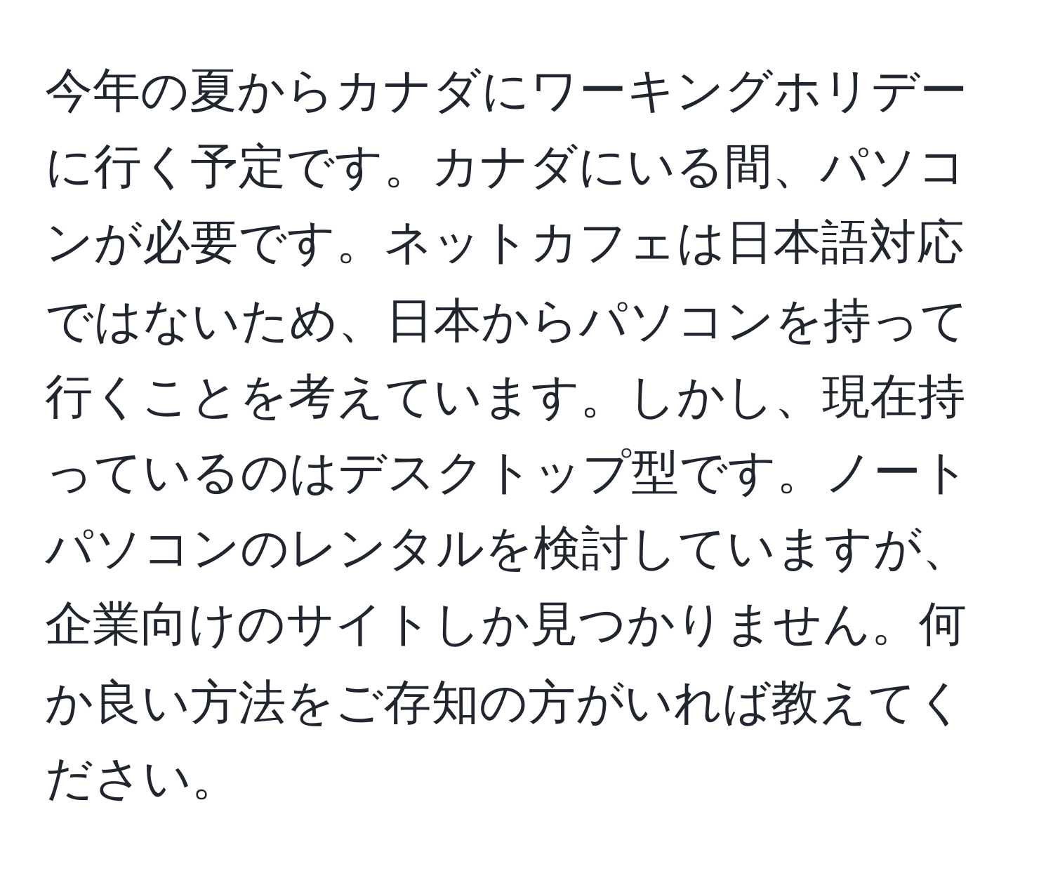 今年の夏からカナダにワーキングホリデーに行く予定です。カナダにいる間、パソコンが必要です。ネットカフェは日本語対応ではないため、日本からパソコンを持って行くことを考えています。しかし、現在持っているのはデスクトップ型です。ノートパソコンのレンタルを検討していますが、企業向けのサイトしか見つかりません。何か良い方法をご存知の方がいれば教えてください。