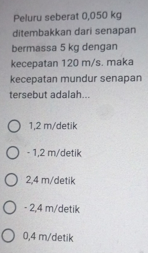 Peluru seberat 0,050 kg
ditembakkan dari senapan
bermassa 5 kg dengan
kecepatan 120 m/s. maka
kecepatan mundur senapan
tersebut adalah...
1,2 m/detik
- 1,2 m/detik
2,4 m/ detik
- 2,4 m/detik
0,4 m/ detik