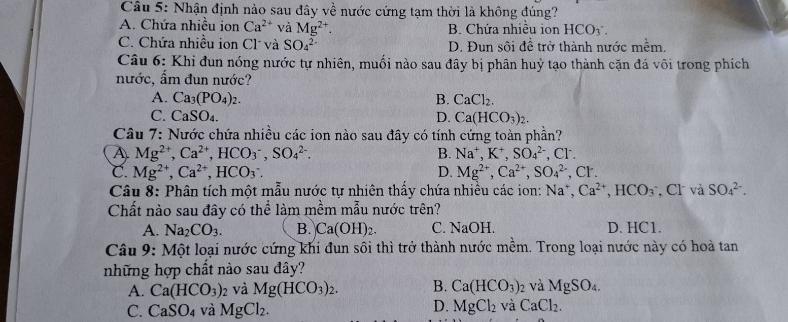 Nhận định nào sau đây về nước cứng tạm thời là không đúng?
A. Chứa nhiều ion Ca^(2+) và Mg^(2+).
B. Chứa nhiều ion HCO_3^(-.
C. Chứa nhiều ion Cl và SO_4^(2-) D. Đun sôi để trở thành nước mềm.
Câu 6: Khi đun nóng nước tự nhiên, muối nào sau đây bị phân huỷ tạo thành cặn đá vôi trong phích
nước, ẩm đun nước?
A. Ca_3)(PO_4)_2. B. CaCl_2.
C. CaSO_4. D. Ca(HCO_3)_2.
Câu 7: Nước chứa nhiều các ion nào sau đây có tính cứng toàn phần?
A). Mg^(2+),Ca^(2+),HCO_3^(-,SO_4^(2-). B. Na^+),K^+,SO_4^((2-) ,CI^-).
C. Mg^(2+),Ca^(2+),HCO_3^(-. D. Mg^2+),Ca^(2+),SO_4^((2-),Cl^-).
Câu 8: Phân tích một mẫu nước tự nhiên thấy chứa nhiều các ion: Na^+,Ca^(2+),HCO_3 , Cl và SO_4^((2-).
Chất nào sau đây có thể làm mềm mẫu nước trên?
A. Na_2)CO_3. B. Ca(OH)_2. C. NaOH. D. HC1.
Câu 9: Một loại nước cứng khi đun sôi thì trở thành nước mềm. Trong loại nước này có hoà tan
những hợp chất nào sau đây?
B.
A. Ca(HCO_3)_2 và Mg(HCO_3)_2. Ca(HCO_3)_2 và MgSO_4.
D.
C. CaSO_4 và MgCl_2. MgCl_2 và CaCl_2.