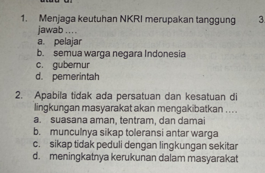 Menjaga keutuhan NKRI merupakan tanggung 3
jawab .. .
a. pelajar
b. semua warga negara Indonesia
c. gubernur
d. pemerintah
2. Apabila tidak ada persatuan dan kesatuan di
lingkungan masyarakat akan mengakibatkan . . . .
a. suasana aman, tentram, dan damai
b. munculnya sikap toleransi antar warga
c. sikap tidak peduli dengan lingkungan sekitar
d. meningkatnya kerukunan dalam masyarakat