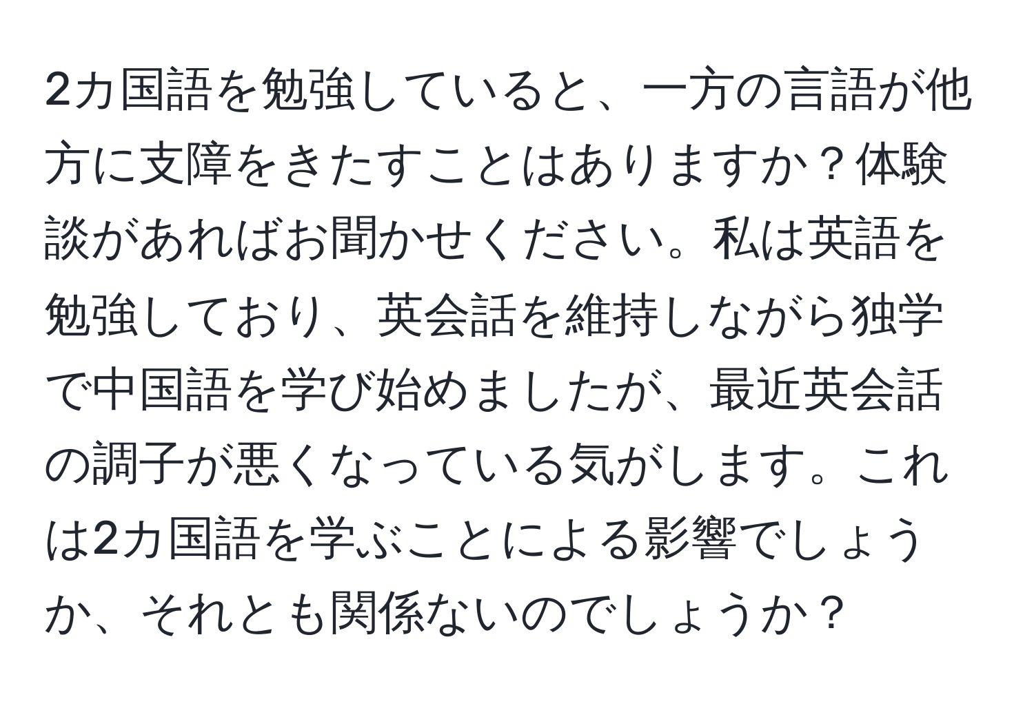 2カ国語を勉強していると、一方の言語が他方に支障をきたすことはありますか？体験談があればお聞かせください。私は英語を勉強しており、英会話を維持しながら独学で中国語を学び始めましたが、最近英会話の調子が悪くなっている気がします。これは2カ国語を学ぶことによる影響でしょうか、それとも関係ないのでしょうか？