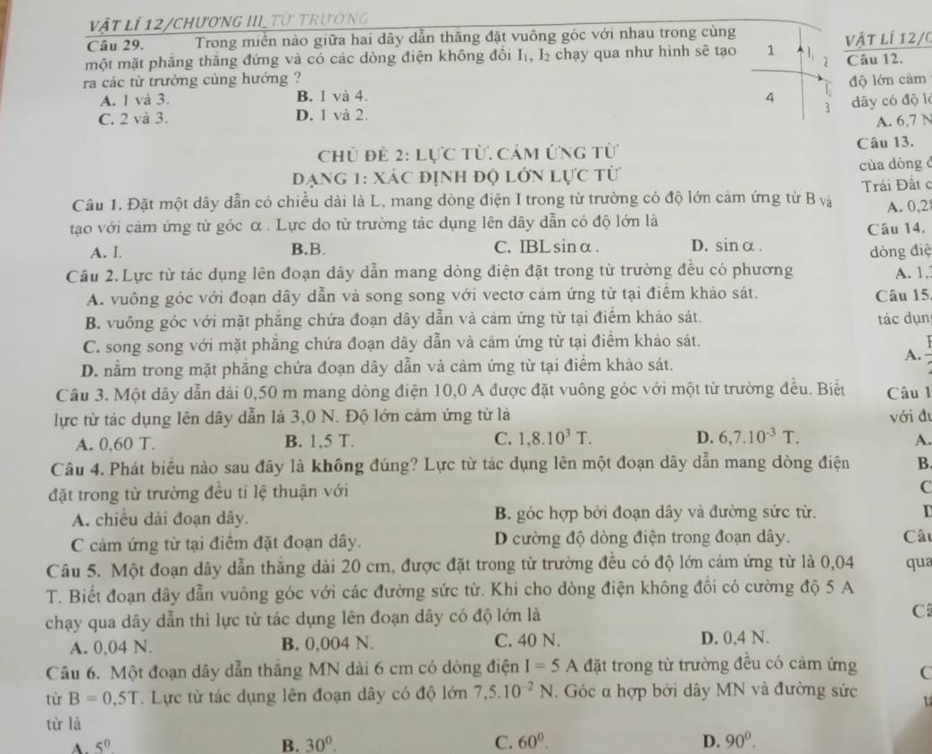 Vật lí 12/ChươnG III TU trường
Câu 29. Trong miền nào giữa hai dây dẫn thăng đặt vuông góc với nhau trong cùng
một mặt phăng thăng đứng và có các dòng điện không đồi I₁, I₂ chạy qua như hình sẽ tạo 1 1 2 vật lí 12/0
Câu 12.
ra các từ trường cùng hướng ? độ lớn cảm
A. 1 và 3. B. 1 và 4. 4 1
3 dây có độ l
C. 2 và 3. D. 1 và 2.
A. 6,7 N
Chủ để 2: lực từ. cảm ứng từ Câu 13.
Đạng 1: Xác định độ lớn lực từ cùa dòng đ
Câu 1. Đặt một dây dẫn có chiều dài là L, mang dòng điện I trong từ trường có độ lớn cảm ứng từ B và Trái Đất c
tạo với cảm ứng từ góc α . Lực do từ trường tác dụng lên dây dẫn có độ lớn là A. 0,2
Câu 14.
A. I. B.B. C. IBLsinα. D. sin alpha
Câu 2. Lực từ tác dụng lên đoạn dây dẫn mang dòng điện đặt trong từ trường đều có phương dòng điệ A. 1,
A. vuông góc với đoạn dây dẫn và song song với vectơ cảm ứng từ tại điểm khảo sát. Câu 15
B. vuông góc với mặt phẳng chứa đoạn dây dẫn và cảm ứng từ tại điểm khảo sát. tác dụn
C. song song với mặt phẳng chứa đoạn dây dẫn và cảm ứng từ tại điểm khảo sát.
A.
D. nằm trong mặt phẳng chứa đoạn dây dẫn và cảm ứng từ tại điểm khảo sát.
Câu 3. Một dây dẫn dài 0,50 m mang dòng điện 10,0 A được đặt vuông góc với một từ trường đều. Biết Câu 1
lực từ tác dụng lên dây dẫn là 3,0 N. Độ lớn cảm ứng từ là với đu
A. 0,60 T. B. 1,5 T. C. 1,8.10^3T. D. 6,7.10^(-3)T.
A.
Câu 4. Phát biểu nào sau đây là không đúng? Lực từ tác dụng lên một đoạn dây dẫn mang dòng điện B.
đặt trong từ trường đều tỉ lệ thuận với
C
A. chiều dài đoạn dây. B. góc hợp bởi đoạn dây và đường sức từ.
C cảm ứng từ tại điểm đặt đoạn dây. D cường độ dòng điện trong đoạn dây. Câu
Câu 5. Một đoạn dây dẫn thắng dài 20 cm, được đặt trong từ trường đều có độ lớn cảm ứng từ là 0,04 qua
T. Biết đoạn dây dẫn vuông góc với các đường sức từ. Khi cho dòng điện không đồi có cường độ 5 A
chạy qua dây dẫn thì lực từ tác dụng lên đoạn dây có độ lớn là C
A. 0,04 N. B. 0,004 N. C. 40 N. D. 0,4 N.
Câu 6. Một đoạn dây dẫn thắng MN dài 6 cm có dòng điện I=5 A đặt trong từ trường đều có cảm ứng C
từ B=0.5T.  Lực từ tác dụng lên đoạn dây có độ lớn 7,5.10^(-2)N. Góc α hợp bởi dây MN và đường sức
từ là
. 5^0
B. 30°. C. 60°. D. 90^0.