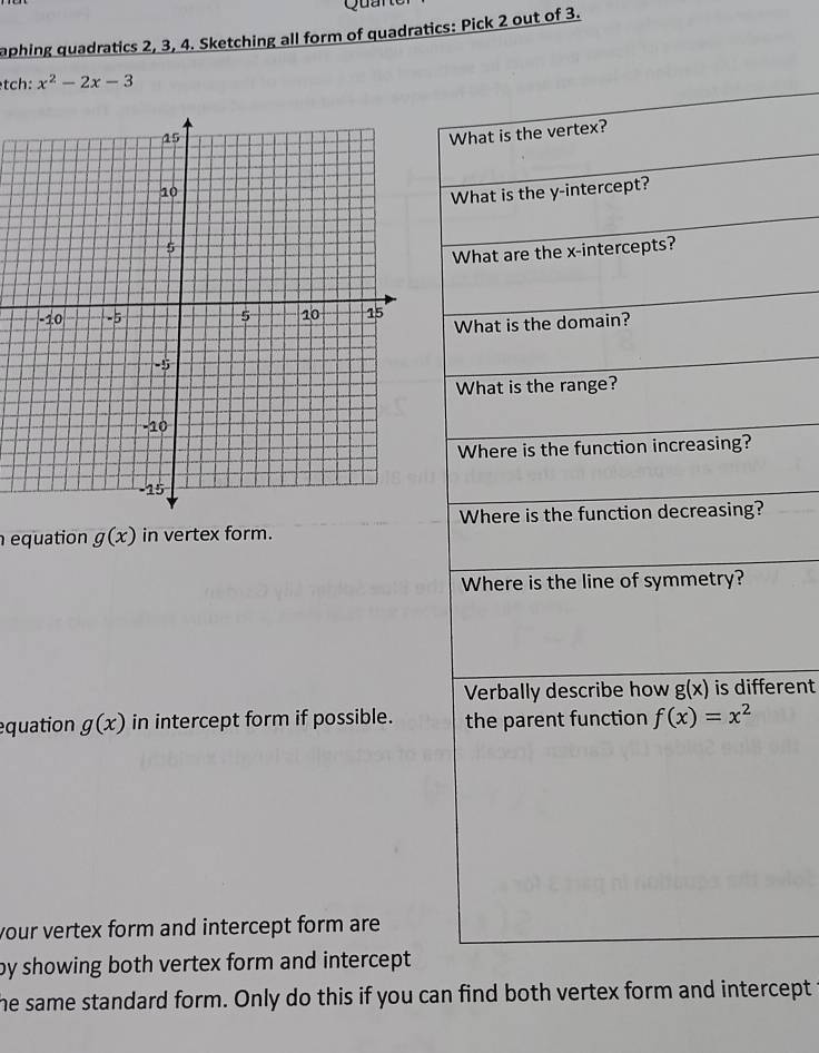 Qun 
aphing quadratics 2, 3, 4. Sketching all form of quadratics: Pick 2 out of 3. 
tch: x^2-2x-3
What is the vertex? 
What is the y-intercept? 
What are the x-intercepts? 
What is the domain? 
What is the range? 
Where is the function increasing? 
Where is the function decreasing? 
equation g(x) in vertex form. 
Where is the line of symmetry? 
Verbally describe how g(x) is different 
equation g(x) in intercept form if possible. the parent function f(x)=x^2
your vertex form and intercept form are 
by showing both vertex form and intercept . 
he same standard form. Only do this if you can find both vertex form and intercept