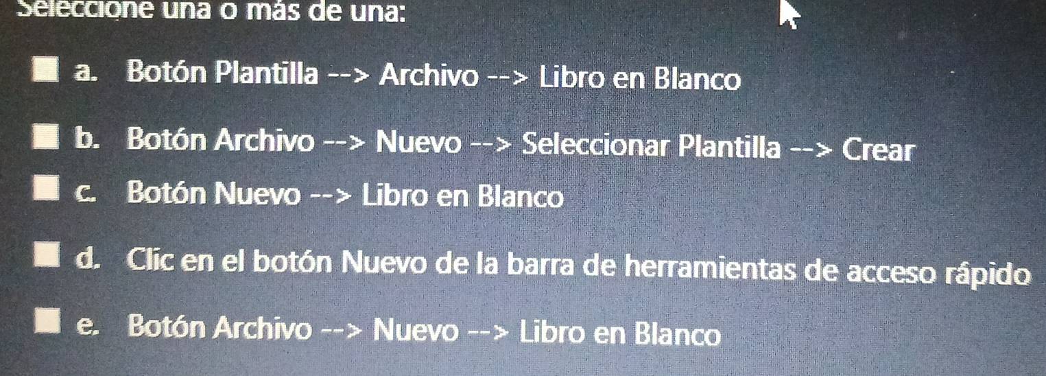 Seleccione una o más de una:
a. Botón Plantilla --> Archivo --> Libro en Blanco
b. Botón Archivo --> Nuevo --> Seleccionar Plantilla --> Crear
c. Botón Nuevo --> Libro en Blanco
d. Clic en el botón Nuevo de la barra de herramientas de acceso rápido
e. Botón Archivo --> Nuevo --> Libro en Blanco