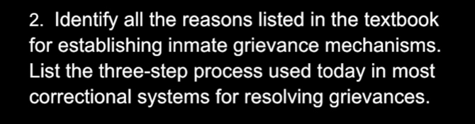 Identify all the reasons listed in the textbook 
for establishing inmate grievance mechanisms. 
List the three-step process used today in most 
correctional systems for resolving grievances.