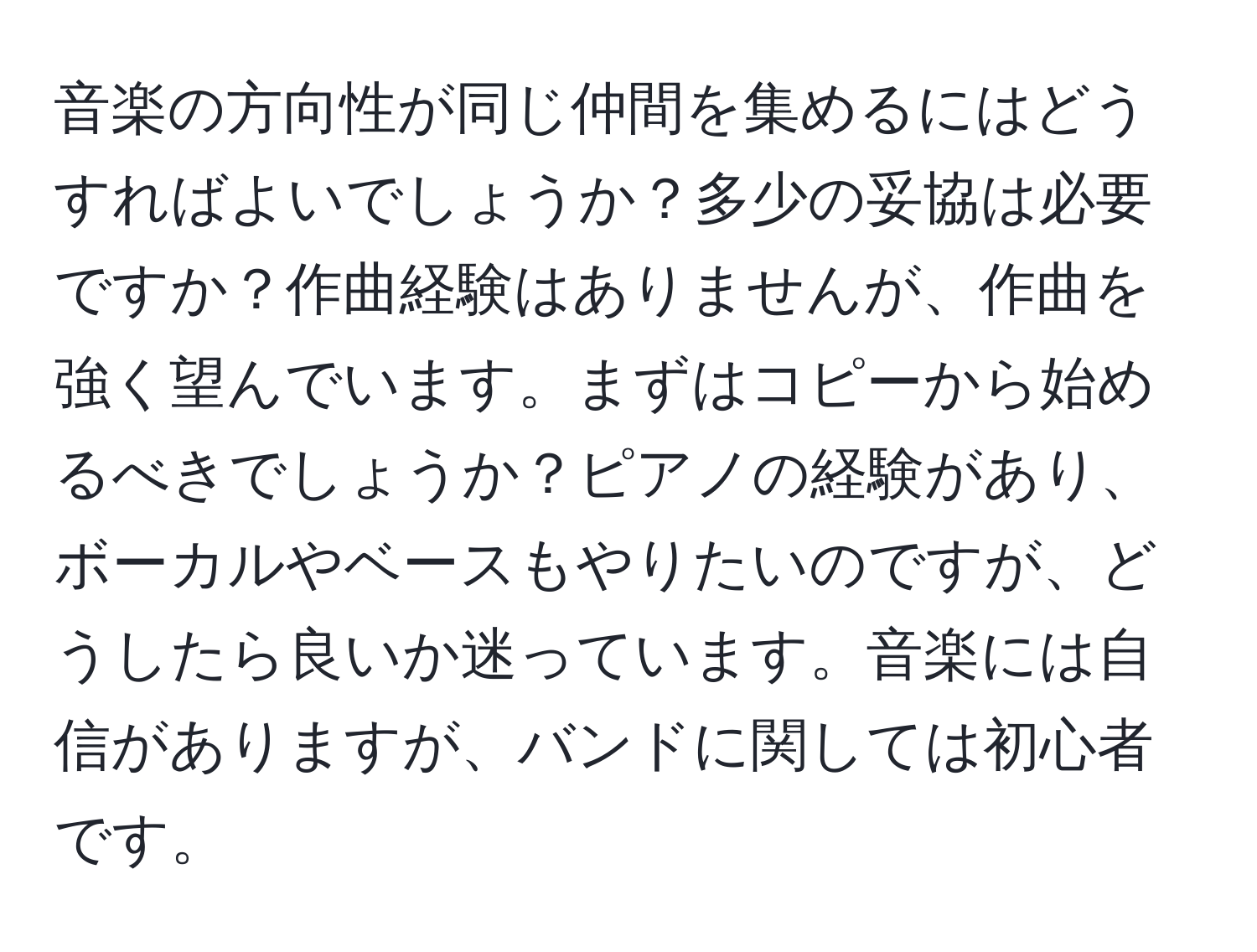 音楽の方向性が同じ仲間を集めるにはどうすればよいでしょうか？多少の妥協は必要ですか？作曲経験はありませんが、作曲を強く望んでいます。まずはコピーから始めるべきでしょうか？ピアノの経験があり、ボーカルやベースもやりたいのですが、どうしたら良いか迷っています。音楽には自信がありますが、バンドに関しては初心者です。