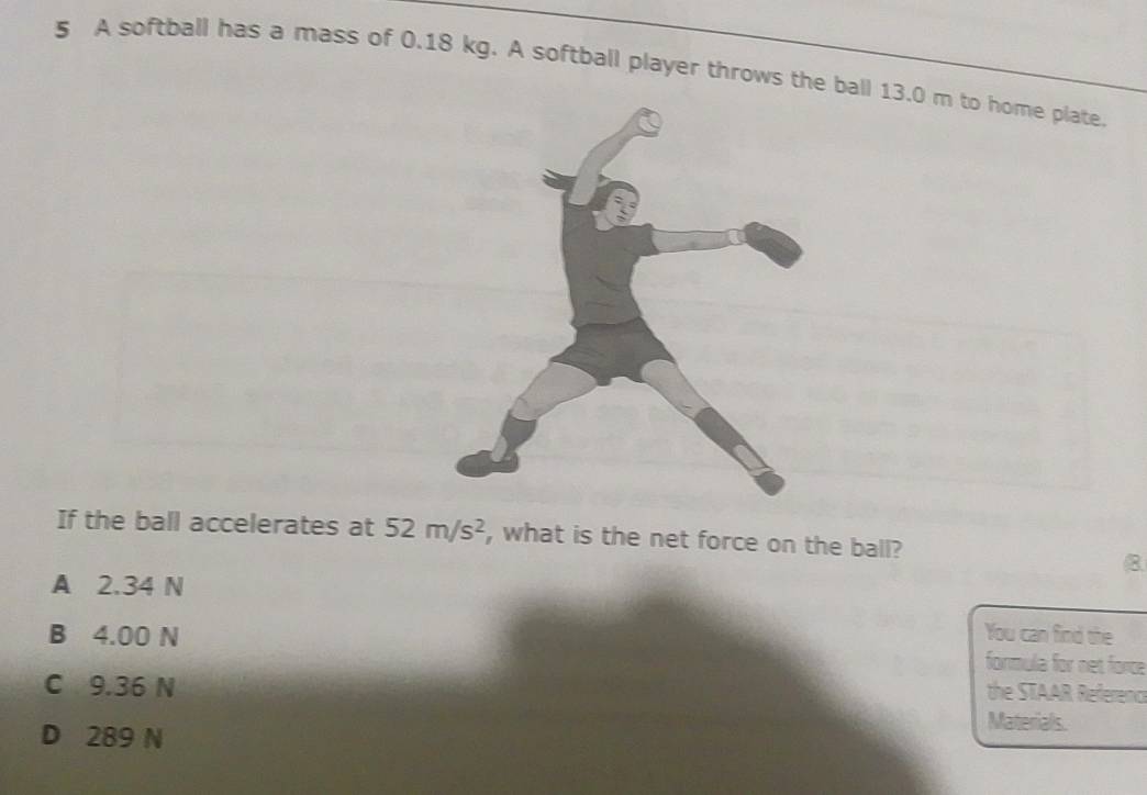 A softball has a mass of 0.18 kg. A softball player throws the ball 13.0 m to home plate.
If the ball accelerates at 52m/s^2 , what is the net force on the ball?
8
A 2.34 N
B 4.00 N You can find the
formula for net force
C 9.36 N
the STAAR Referenc
D 289 N
Materials.