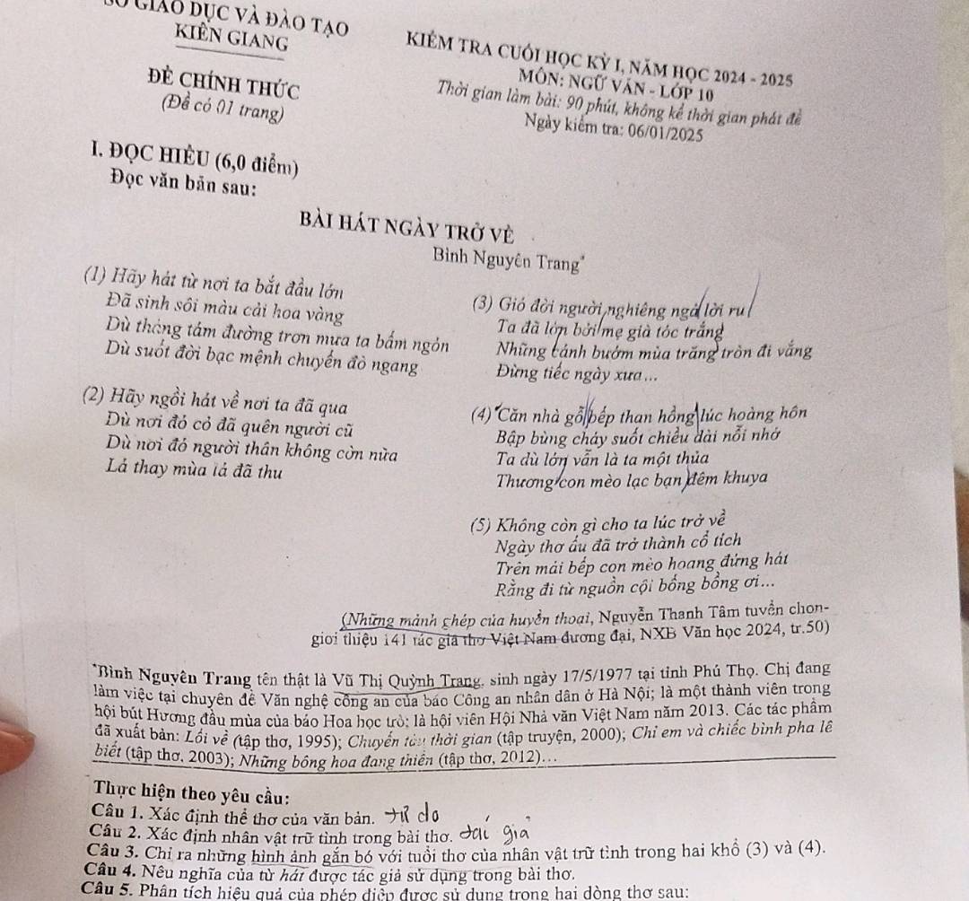 kiển giang
10 giáo đục và đào tao  KIÉM TRA CUỚI HọC Kỳ I, năM họC 2024 - 2025
Đẻ CHíNH tHức
MÔN: Ngữ VăN - Lớp 10
Thời gian làm bài: 90 phút, không kể thời gian phát để
(Đề có 01 trang)
Ngày kiểm tra: 06/01/2025
I. ĐQC HIÉU (6,0 điểm)
Đọc văn bản sau:
bài hát ngày trở vẻ
Bình Nguyên Trang'
(1) Hãy hát từ nơi ta bắt đầu lớn
Đã sinh sôi màu cải hoa vàng
(3) Gió đời người nghiêng ngà lời n
Ta đã lớn bởi mẹ già tóc trắng
Dù tháng tâm đường trơn mựa ta bấm ngôn Những cảnh bướm mùa trăng tròn đ
Dù suốt đời bạc mệnh chuyến đỏ ngang  Đừng tiếc ngày xưa ...
(2) Hãy ngồi hát về nơi ta đã qua
(4) Căn nhà gỗ bếp than hồng lúc hoàng hôn
Dù nơi đỏ cỏ đã quên người cũ
Bập bùng cháy suốt chiều dài nổi nhớ
Dù nơi đó người thân không còn nửa
Lá thay mùa lả đã thu Ta dù lớn vẫn là ta một thủa
Thương con mèo lạc bạn đêm khuya
(5) Không còn gì cho ta lúc trở về
Ngày thơ ẩu đã trở thành cổ tích
Trên mái bếp con mèo hoang đứng hát
Rằng đi từ nguồn cội bổng bổng ơi...
(Những mảnh chép của huyền thoại, Nguyễn Thanh Tâm tuyền chon-
giới thiệu 141 tác giả thờ Việt Nam đương đại, NXB Văn học 2024, tr.50)
*Bình Nguyên Trang tên thật là Vũ Thị Quỳnh Trang, sinh ngày 17/5/1977 tại tỉnh Phú Thọ. Chị đang
làm việc tại chuyên đề Văn nghệ công an của báo Công an nhân dân ở Hà Nội; là một thành viên trong
bội bút Hương đầu mùa của bảo Hoa học trò: là hội viên Hội Nhà văn Việt Nam năm 2013. Các tác phầm
đã xuất bản: Lối về (tập thơ, 1995); Chuyển tàu thời gian (tập truyện, 2000); Chỉ em và chiếc bình pha lê
biết (tập thơ. 2003); Những bông hoa đang thiền (tập thơ, 2012)...
Thực hiện theo yêu cầu:
Câu 1. Xác định thể thơ của văn bản.
Câu 2. Xác định nhân vật trữ tình trong bài thơ.
Câu 3. Chỉ ra những hình ảnh găn bó với tuổi thơ của nhân vật trữ tình trong hai khổ (3) và (4).
Câu 4. Nêu nghĩa của từ hát được tác giả sử dụng trong bài thơ.
Câu 5. Phân tích hiệu quả của phép điệp được sử dung trong hai dòng thơ sau: