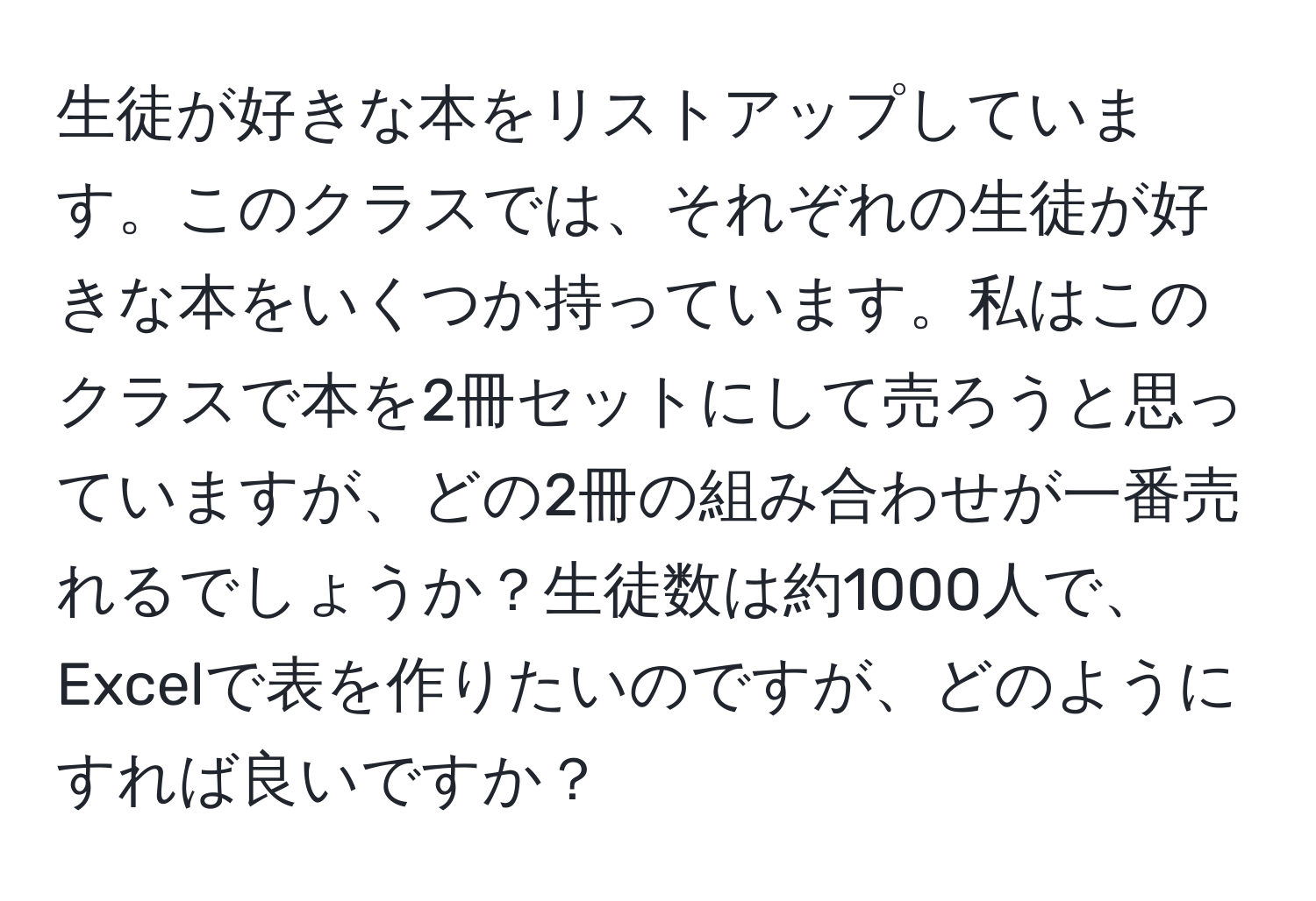 生徒が好きな本をリストアップしています。このクラスでは、それぞれの生徒が好きな本をいくつか持っています。私はこのクラスで本を2冊セットにして売ろうと思っていますが、どの2冊の組み合わせが一番売れるでしょうか？生徒数は約1000人で、Excelで表を作りたいのですが、どのようにすれば良いですか？