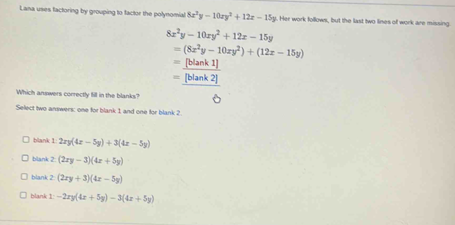 Lana uses factoring by grouping to factor the polynomial 8x^2y-10xy^2+12x-15y. Her work follows, but the last two lines of work are missing.
8x^2y-10xy^2+12x-15y
=(8x^2y-10xy^2)+(12x-15y)
=_ [blank1]
= [blank2] 
Which answers correctly fill in the blanks?
Select two answers: one for blank 1 and one for blank 2.
blank 1: 2xy(4x-5y)+3(4x-5y)
blank 2: (2xy-3)(4x+5y)
blank 2: (2xy+3)(4x-5y)
blank 1: -2xy(4x+5y)-3(4x+5y)