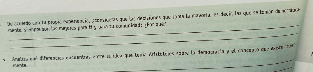 De acuerdo con tu propia experiencia, ¿consideras que las decisiones que toma la mayoría, es decir, las que se toman democrática- 
_ 
mente, siempre son las mejores para ti y para tu comunidad? ¿Por qué? 
_ 
5. Analiza qué diferencias encuentras entre la idea que tenía Aristóteles sobre la democracia y el concepto que existe actual- 
_ 
mente.