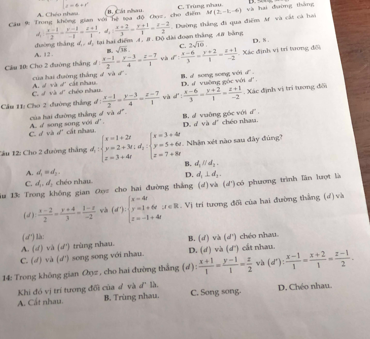 □ z=6+t' D. Song
A. Chéo nhau. B. Cắt nhau. C. Trùng nhau.
Câu 9: Trong không gian với hệ tọa độ Oxyz, cho điểm M(2;-1;-6) và hai đường thắng
d_1: (x-1)/2 = (y-1)/-1 = (z+1)/1 ,d_2: (x+2)/3 = (y+1)/1 = (z-2)/2 . Đường thắng đi qua điểm M và cắt cả hai
đường thắng đ ,d_2 tại hai điểm A , B. Độ dài đoạn thắng AB bằng
C. 2sqrt(10). D. 8 .
B. sqrt(38).
A. 12 .
Câu 10: Cho 2 đường thắng d :  (x-1)/2 = (y-3)/4 = (z-7)/1  và d': (x-6)/3 = (y+2)/1 = (z+1)/-2 . Xác định vị trí tương đối
của hai đường thắng đ và d'.
A. d và d' cắt nhau. B. d song song với d' .
C. d và d' chéo nhau. D. d vuông góc với d' .
Câu 11: Cho 2 đường thắng đ :  (x-1)/2 = (y-3)/4 = (z-7)/1  và d : : (x-6)/3 = (y+2)/1 = (z+1)/-2 . Xác định vị trí tương đối
của hai đường thẳng đ và d^r.
A. d song song với d' . B. d vuông góc với d'.
C. d và d' cắt nhau. D. d và d' chéo nhau.
Tầu 12: Cho 2 đường thắng d_1:beginarrayl x=1+2t y=2+3t;d_2:beginarrayl x=3+4t y=5+6t z=7+8tendarray. Nhận xét nào sau đây đúng?
B. d_1parallel d_2.
A. d_1equiv d_2. d_1⊥ d_2.
D.
C. d_1,d_2 chéo nhau.
iu 13: Trong không gian Oxyz cho hai đường thẳng (d)và (d')có phương trình lần lượt là
(d):  (x-2)/2 = (y+4)/3 = (1-z)/-2  và (d'):beginarrayl x=4t y=1+6t;t∈ R z=-1+4tendarray.. Vị trí tương đối của hai đường thẳng (d) và
(d') là:
B. (d) và
A. (d) và (d') trùng nhau. (d') chéo nhau.
C. (d) và (d') song song với nhau. D. (d) và (d') cắt nhau.
14: Trong không gian Oxyz , cho hai đường thắng (d):  (x+1)/1 = (y-1)/1 = z/2  và (d'): (x-1)/1 = (x+2)/1 = (z-1)/2 .
Khi đó vị trí tương đối của d và d^, là.
A. Cắt nhau. B. Trùng nhau. C. Song song. D. Chéo nhau.