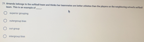 Amanda belongs to the softball team and thinks her teammates are better athletes than the players on the neighboring school's softball
team. This is an example of_
superior groupin
outergroup bias
out-group
intergroup bias