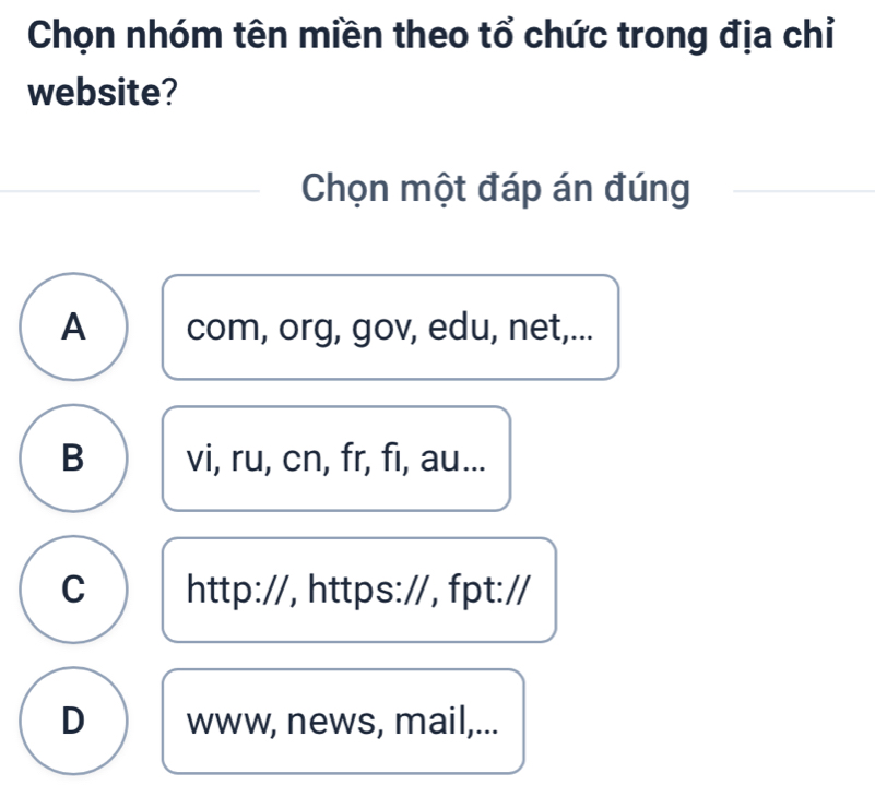 Chọn nhóm tên miền theo tổ chức trong địa chỉ
website?
Chọn một đáp án đúng
A com, org, gov, edu, net,...
B vi, ru, cn, fr, fi, au...
C http://, https://, fpt://
D www, news, mail,...