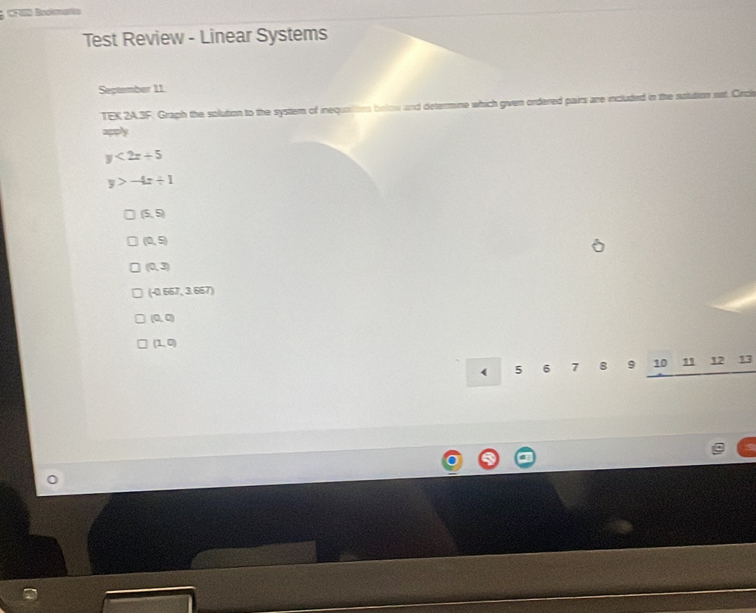 CFGD Béato 
Test Review - Linear Systems 
September 11 
TEK 2A3F. Graph the solution to the system of inequalties below and determne which given ordered pairs are included in the sulution net. Orch 
aply
y<2x+5
y>-4x+1
(5,5)
(0,9)
(0,3)
(-0.667,3.667)
(0,0)
(1,0)
( 5 6 7 8 9 10 11 12 13