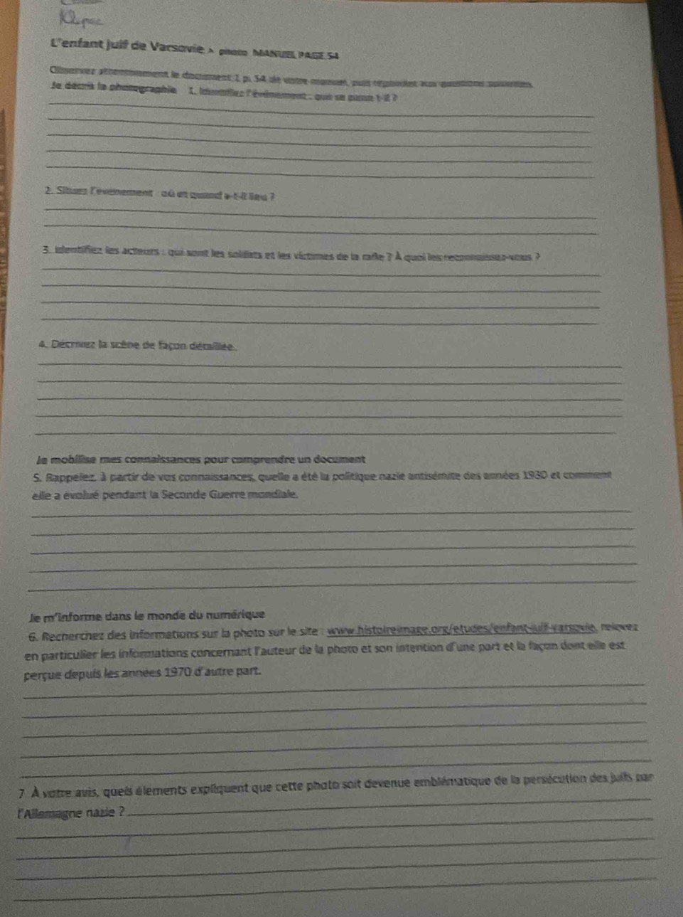 L'enfant juif de Varsovie × phot MANUE PAGE 54
Clierves athéntiement le docmment 1 p. 54 de votre monuet, auit répuodet as qostions pusentes, 
_ 
le décris le phutographie 1. idonntlre l évémement : que se puan 1-i 7 
_ 
_ 
_ 
_ 
2. Sites Cevenement :où es quand a-t-0 lau ? 
_ 
_ 
_ 
3. identifiez les acteurs : qui sont les solidats et les virtimes de la rafe ? À quoi les reconnaisses-vous ? 
_ 
_ 
_ 
4. Décrez la scène de façon détaillée. 
_ 
_ 
_ 
_ 
_ 
le mobilise mes connaissances pour comprendre un document 
S. Rappelez. à partir de vos connaissances, quelle a été la politique nazié antisémite des années 1930 et comment 
elle a évolué pendant la Seconde Guerre mondiale. 
_ 
_ 
_ 
_ 
_ 
le m'informe dans le monde du numérique 
6. Recherchez des informations sur la photo sur le site : www.histoireimage.org/etudes/enfant juif varsovie, relevez 
en particulier les informations concernant l'auteur de la photo et son intention d'une part et la façon dont elle est 
_ 
perçue depuis les années 1970 d'autre part. 
_ 
_ 
_ 
_ 
_ 
7. À votre avis, queis éléments expliquent que cette phato soit devenue emblématique de la persécution des juils par 
_ 
l'Allemagne nazie ? 
_ 
_ 
_