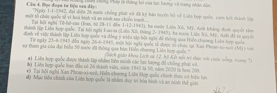 Cháng chíếh chống Pháp là thăng lợi của lực lượng vũ trang nhân dân.
Câu 4. Đọc đoạn tư liệu sau đây:
*Ngày 1-1-1942, đại diện 26 nước chống phát xít đã ký bản tuyên bố về Liên hợp quốc. cam kết thành lập
một tổ chức quốc tế vì hoà bình và an ninh sau chiến tranh....
Tại hội nghị Tê-hê-ran (Iran, từ 28 -11 đến 1-12-1943), ba nước Liên Xô, Mỹ, Anh khẳng định quyết tâm
thành lập Liên hợp quốc. Tại hội nghị I-an-ta (Liên Xô, tháng 2 - 1945), ba nước Liên Xô, Mỹ, Anh đã ra quyết
định về việc thành lập Liên hợp quốc và đồng ý triệu tập hội nghị đề thông qua Hiến chương Liên hợp quốc.
Từ ngày 25-4-1945 đến ngày 26-6-1945, một hội nghị quốc tế được tổ chức tại Xan Phran-xi-xcô (Mỹ) với
sự tham gia của đại biểu 50 nước đã thông qua bản Hiến chương Liên hợp quốc.''
(Sách giáo khoa Lịch sử 12, bộ Kết nổi tri thức với cuộc sống, trang 7)
a) Liên hợp quốc được thành lập nhằm liên minh các lực lượng để chống phát xít.
b) Liên hợp quốc ban đầu có 26 thành viên, năm 1945 là 50, năm 2020 là hơn 200.
c) Tại hội nghị Xan Phran-xi-xcô, Hiến chương Liên Hợp quốc chính thức có hiệu lực.
d) Mục tiêu chính của Liên hợp quốc là nhằm duy trì hòa bình và an ninh thế giới.