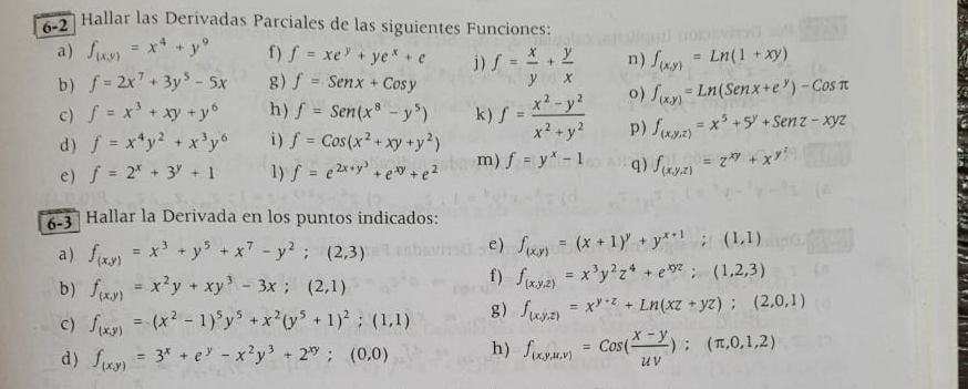 6-2  Hallar las Derivadas Parciales de las siguientes Funciones:
a) f_(x,y)=x^4+y^9 f ) f=xe^y+ye^x+e j ) f= x/y + y/x  n ) ∈t _(x,y)=Ln(1+xy)
b ) f=2x^7+3y^5-5x g) f=Senx+Cosy
c ) f=x^3+xy+y^6 h) f=Sen(x^8-y^5) k ) f= (x^2-y^2)/x^2+y^2  o) f_(x,y)=Ln(Senx+e^y)-Cosπ
d ) f=x^4y^2+x^3y^6 i ) f=Cos(x^2+xy+y^2)
p) f_(x,y,z)=x^5+5^y+Senz-xyz
e) f=2^x+3^y+1 1) f=e^(2x+y^3)+e^(xy)+e^2 m) f=y^x-1 q) f_(x,y,z)=z^(xy)+x^(y^z)
6-3  Hallar la Derivada en los puntos indicados:
a ) f_(x,y)=x^3+y^5+x^7-y^2;(2,3)
e) f_(x,y)=(x+1)^y+y^(x+1);(1,1)
b) f_(x,y)=x^2y+xy^3-3x;(2,1)
f ) f_(x,y,z)=x^3y^2z^4+e^(xyz);(1,2,3)
C) f_(x,y)=(x^2-1)^5y^5+x^2(y^5+1)^2;(1,1) g) f_(x,y,z)=x^(y+z)+Ln(xz+yz);(2,0,1)
d ) f_(x,y)=3^x+e^y-x^2y^3+2^(xy);(0,0) h) f_(x,y,u,v)=cos ( (x-y)/uv );(π ,0,1,2)