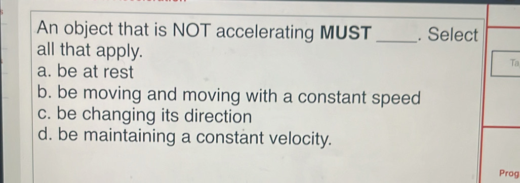 An object that is NOT accelerating MUST _. Select
all that apply. Ta
a. be at rest
b. be moving and moving with a constant speed
c. be changing its direction
d. be maintaining a constant velocity.
Prog