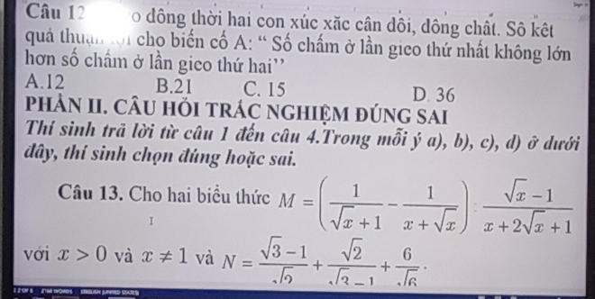 đông thời hai con xúc xăc cân dôi, đông chất. Sô kết
quả thuận tới cho biến cố A: “ Số chấm ở lần gico thứ nhất không lớn
hơn số chấm ở lần gico thứ hai''
A. 12 B. 21 C. 15 D. 36
phảN II. CÂU hỏI trÁC ngHIệM đÚng sai
Thí sinh trã lời từ câu 1 đến câu 4.Trong mỗi ja),b), , c), d) vector o dưới
đây, thí sinh chọn đúng hoặc sai.
Câu 13. Cho hai biểu thức M=( 1/sqrt(x)+1 - 1/x+sqrt(x) ): (sqrt(x)-1)/x+2sqrt(x)+1 
với x>0 và x!= 1 và N= (sqrt(3)-1)/sqrt(2) + sqrt(2)/sqrt(2)-1 + 6/sqrt(6) ·