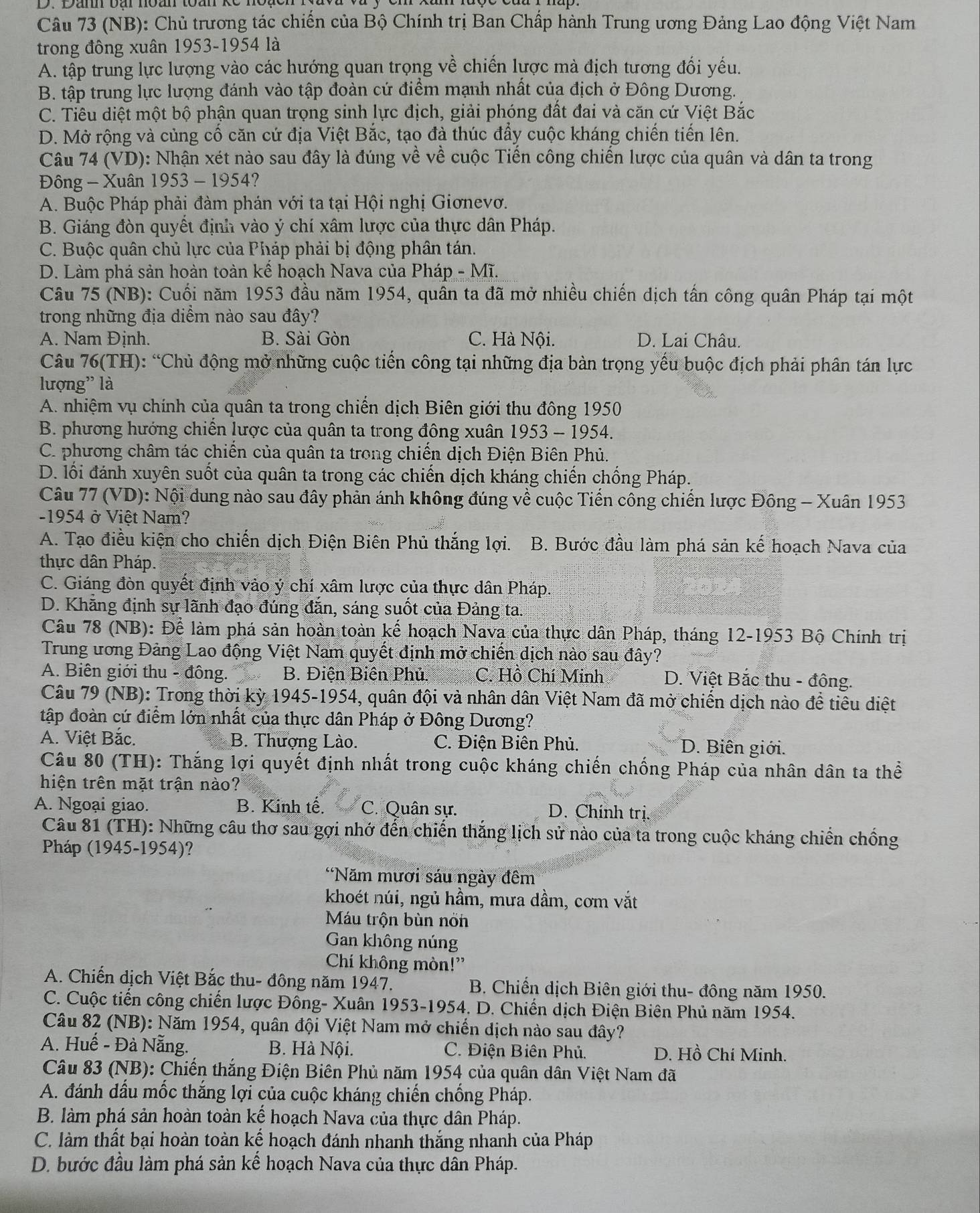 (NB): Chủ trương tác chiến của Bộ Chính trị Ban Chấp hành Trung ương Đảng Lao động Việt Nam
trong đông xuân 1953-1954 là
A. tập trung lực lượng vào các hướng quan trọng về chiến lược mà địch tương đối yếu.
B. tập trung lực lượng đánh vào tập đoàn cứ điểm mạnh nhất của địch ở Đông Dương.
C. Tiêu diệt một bộ phận quan trọng sinh lực địch, giải phóng đất đai và căn cứ Việt Bắc
D. Mở rộng và củng cố căn cứ địa Việt Bắc, tạo đà thúc đẩy cuộc kháng chiến tiến lên.
Câu 74 (VD): Nhận xét nào sau đây là đúng về về cuộc Tiến công chiến lược của quân và dân ta trong
Đông - Xuân 1953 - 1954?
A. Buộc Pháp phải đàm phán với ta tại Hội nghị Giơnevơ.
B. Giáng đòn quyết định vào ý chí xâm lược của thực dân Pháp.
C. Buộc quân chủ lực của Pháp phải bị động phân tán.
D. Làm phá sản hoàn toàn kế hoạch Nava của Pháp - Mĩ.
Câu 75 (NB): Cuối năm 1953 đầu năm 1954, quân ta đã mở nhiều chiến dịch tấn công quân Pháp tại một
trong những địa diểm nào sau đây?
A. Nam Định. B. Sài Gòn C. Hà Nội. D. Lai Châu.
Câu 76(TH): “Chủ động mở những cuộc tiến công tại những địa bàn trọng yếu buộc địch phải phân tán lực
lượng' là
A. nhiệm vụ chính của quân ta trong chiến dịch Biên giới thu đông 1950
B. phương hướng chiến lược của quân ta trong đông xuân 1953 - 1954.
C. phương châm tác chiến của quân ta trong chiến dịch Điện Biên Phủ.
D. lối đánh xuyên suốt của quân ta trong các chiến dịch kháng chiến chống Pháp.
Câu 77 (VD): Nội dung nào sau đây phản ánh không đúng về cuộc Tiến công chiến lược Đông - Xuân 1953
-1954 ở Việt Nam?
A. Tạo điều kiện cho chiến dịch Điện Biên Phủ thắng lợi.  B. Bước đầu làm phá sản kế hoạch Nava của
thực dân Pháp.
C. Giáng đòn quyết định vào ý chí xâm lược của thực dân Pháp.
D. Khăng định sự lãnh đạo đúng đăn, sáng suốt của Đảng ta.
Câu 78 (NB): Để làm phá sản hoàn toàn kế hoạch Nava của thực dân Pháp, tháng 12-1953 Bộ Chính trị
Trung ương Đảng Lao động Việt Nam quyết định mở chiến dịch nào sau đây?
A. Biên giới thu - đông. B. Điện Biện Phủ. C. Hồ Chí Minh D. Việt Bắc thu - đông.
Câu 79 (NB): Trong thời kỳ 1945-1954, quân đội và nhân dân Việt Nam đã mở chiến dịch nào đề tiêu diệt
tập đoàn cứ điểm lớn nhất của thực dân Pháp ở Đông Dương?
A. Việt Bắc. B. Thượng Lào. C. Điện Biên Phủ. D. Biên giới.
Câu 80 (TH): Thắng lợi quyết định nhất trong cuộc kháng chiến chống Pháp của nhân dân ta thể
hiện trên mặt trận nào?
A. Ngoại giao. B. Kinh tế. C. Quân sự. D. Chính trị.
Câu 81 (TH): Những câu thơ sau gợi nhớ đến chiến thắng lịch sử nào của ta trong cuộc kháng chiến chống
Pháp (1945-1954)?
'Năm mươi sáu ngày đêm
khoét núi, ngủ hầm, mưa dầm, cơm vắt
Máu trộn bùn nón
Gan không núng
Chí không mòn!”
A. Chiến dịch Việt Bắc thu- đông năm 1947. B. Chiến dịch Biên giới thu- đông năm 1950.
C. Cuộc tiến công chiến lược Đông- Xuân 1953-1954, D. Chiến dịch Điện Biên Phủ năm 1954.
Câu 82 (NB): Năm 1954, quân đội Việt Nam mở chiến dịch nào sau đây?
A. Huế - Đà Nẵng. B. Hà Nội. C. Điện Biên Phủ. D. Hồ Chí Minh.
Câu 83 (NB): Chiến thắng Điện Biên Phủ năm 1954 của quân dân Việt Nam đã
A. đánh dầu mốc thắng lợi của cuộc kháng chiến chống Pháp.
B. làm phá sản hoàn toàn kế hoạch Nava của thực dân Pháp.
C. làm thất bại hoàn toàn kế hoạch đánh nhanh thắng nhanh của Pháp
D. bước đầu làm phá sản kế hoạch Nava của thực dân Pháp.