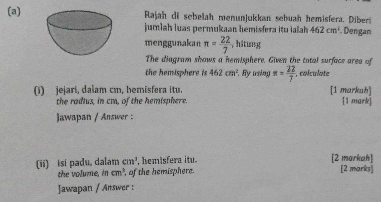 Rajah di sebelah menunjukkan sebuah hemisfera. Diberi 
jumlah luas permukaan hemisfera itu ialah 462cm^2. Dengan 
menggunakan π = 22/7  , hitung 
The diagram shows a hemisphere. Given the total surface area of 
the hemisphere is 462cm^2. By using π = 22/7  , calculate 
(i) jejari, dalam cm, hemisfera itu. [1 markah] 
the radius, in cm, of the hemisphere. [1 mark] 
Jawapan / Answer : 
(ii) isi padu, dalam cm^3 , hemisfera itu. 
[2 markah] 
the volume, in cm^3 , of the hemisphere. 
[2 marks] 
Jawapan / Answer :