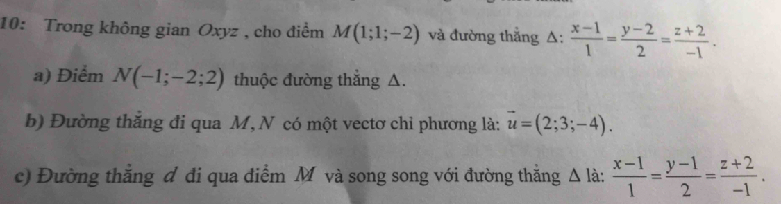 10: Trong không gian Oxyz , cho điểm M(1;1;-2) và đường thẳng Δ:  (x-1)/1 = (y-2)/2 = (z+2)/-1 . 
a) Điểm N(-1;-2;2) thuộc đường thẳng △. 
b) Đường thắng đi qua M, N có một vectơ chỉ phương là: vector u=(2;3;-4). 
c) Đường thắng d đi qua điểm M và song song với đường thằng △ I_a  (x-1)/1 = (y-1)/2 = (z+2)/-1 .