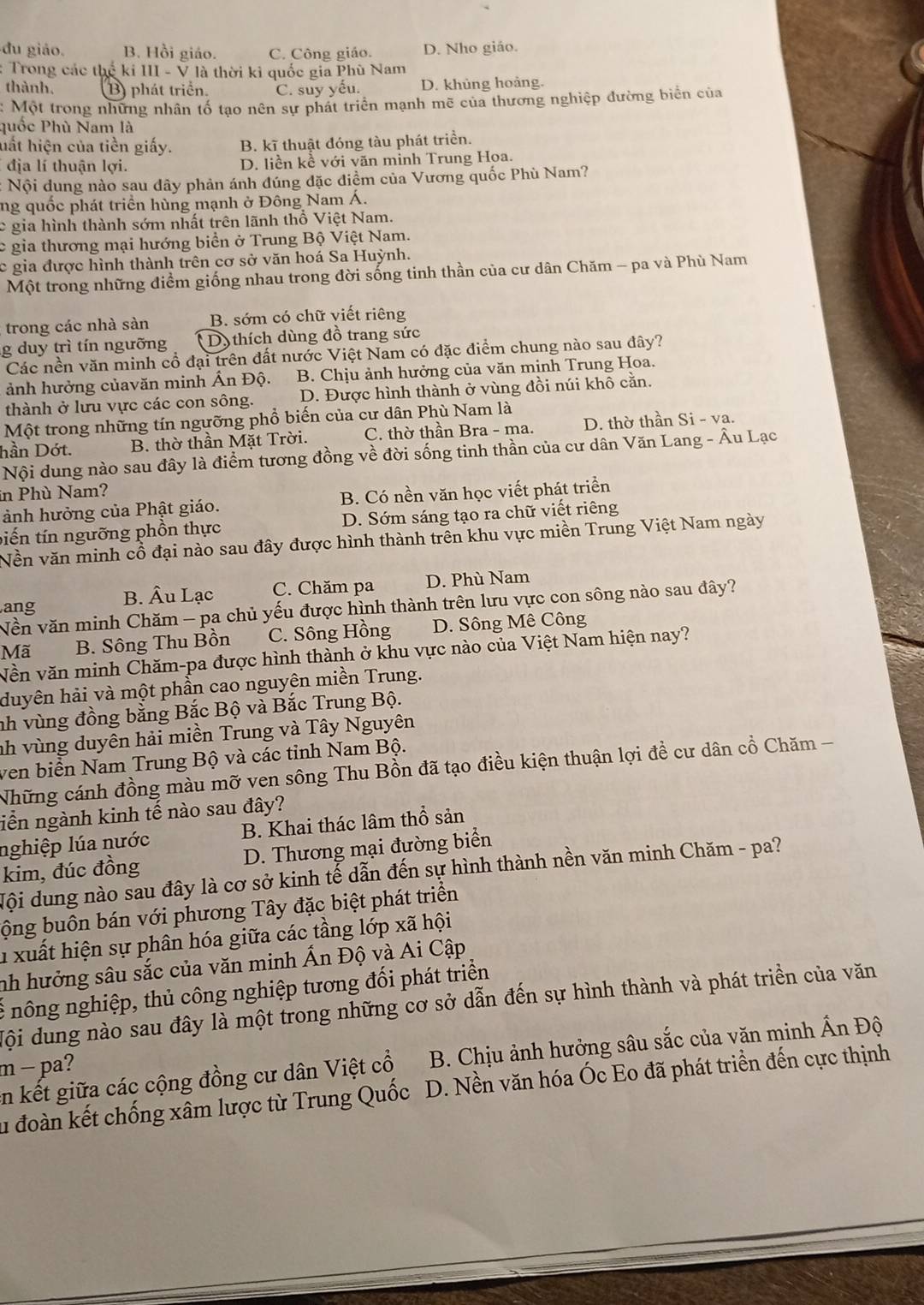 du giáo. B. Hồi giáo. C. Công giáo. D. Nho giáo.
: Trong các thể ki III - V là thời kỉ quốc gia Phù Nam
thành, B) phát triển. C. suy yếu. D. khủng hoảng.
: Một trong những nhân tố tạo nên sự phát triển mạnh mẽ của thương nghiệp đường biển của
quốc Phù Nam là
hất hiện của tiền giấy. B. kĩ thuật đóng tàu phát triền.
địa lí thuận lợi. D. liền kề với văn mình Trung Hoa.
Nội dung nào sau dây phản ánh đúng đặc điềm của Vương quốc Phù Nam?
ng quốc phát triển hùng mạnh ở Đông Nam Á.
c gia hình thành sớm nhất trên lãnh thổ Việt Nam.
c gia thương mại hướng biển ở Trung Bộ Việt Nam.
c gia được hình thành trên cơ sở văn hoá Sa Huỳnh.
Một trong những điểm giống nhau trong đời sống tinh thần của cư dân Chăm - pa và Phù Nam
trong các nhà sàn B. sớm có chữ viết riêng
g duy trì tín ngưỡng Dy  thích dùng đồ trang sức
Các nền văn minh cổ đại trên đất nước Việt Nam có đặc điểm chung nào sau đây?
ảnh hưởng củavăn minh Ấn Độ. B. Chịu ảnh hưởng của văn minh Trung Hoa.
thành ở lưu vực các con sông. D. Được hình thành ở vùng đồi núi khô cằn.
Một trong những tín ngưỡng phổ biến của cư dân Phù Nam là
hần Dớt. B. thờ thần Mặt Trời. C. thờ thần Bra - ma. D. thờ thần Si - va.
Nội dung nào sau đây là điểm tương đồng về đời sống tinh thần của cư dân Văn Lang - Âu Lạc
in Phù Nam?
ảnh hưởng của Phật giáo. B. Có nền văn học viết phát triển
biến tín ngưỡng phồn thực D. Sớm sáng tạo ra chữ viết riêng
Nền văn minh cổ đại nào sau đây được hình thành trên khu vực miền Trung Việt Nam ngày
ang B. Âu Lạc C. Chăm pa D. Phù Nam
Vền văn minh Chăm - pa chủ yếu được hình thành trên lưu vực con sông nào sau đây?
Mã B. Sông Thu Bồn C. Sông Hồng D. Sông Mê Công
Vền văn minh Chăm-pa được hình thành ở khu vực nào của Việt Nam hiện nay?
duyên hải và một phần cao nguyên miền Trung.
nh vùng đồng bằng Bắc Bộ và Bắc Trung Bộ.
nh vùng duyên hải miền Trung và Tây Nguyên
ven biển Nam Trung Bộ và các tỉnh Nam Bộ.
Những cánh đồng màu mỡ ven sông Thu Bồn đã tạo điều kiện thuận lợi đề cư dân cổ Chăm -
liền ngành kinh tế nào sau đây?
nghiệp lúa nước B. Khai thác lâm thổ sản
kim, đúc đồng D. Thương mại đường biển
Mội dung nào sau đây là cơ sở kinh tế dẫn đến sự hình thành nền văn minh Chăm - pa?
bộng buôn bán với phương Tây đặc biệt phát triển
h xuất hiện sự phân hóa giữa các tầng lớp xã hội
nh hưởng sâu sắc của văn minh Ấn Độ và Ai Cập
* nông nghiệp, thủ công nghiệp tương đối phát triển
Mội dung nào sau đây là một trong những cơ sở dẫn đến sự hình thành và phát triển của văn
in kết giữa các cộng đồng cư dân Việt cổ B. Chịu ảnh hưởng sâu sắc của văn minh Ấn Độ
m − pa?
lu đoàn kết chống xâm lược từ Trung Quốc D. Nền văn hóa Óc Eo đã phát triển đến cực thịnh