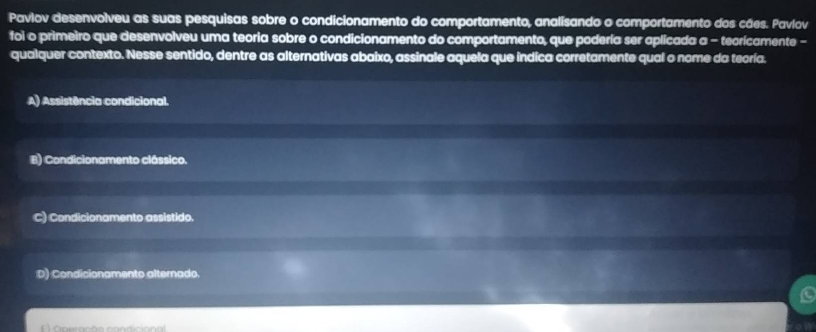 Pavlov desenvolveu as suas pesquisas sobre o condicionamento do comportamento, analisando o comportamento dos cães. Pavlov
foi o primeiro que desenvolveu uma teoria sobre o condicionamento do comportamento, que podería ser aplicada a - teoricamente -
qualquer contexto. Nesse sentido, dentre as alternativas abaixo, assinale aquela que indica corretamente qual o nome da teoría.
A) Assistência condicional.
B) Condicionamento clássico.
C) Condicionamento assistido.
D) Condicionamento alternado.
) Operação condicional