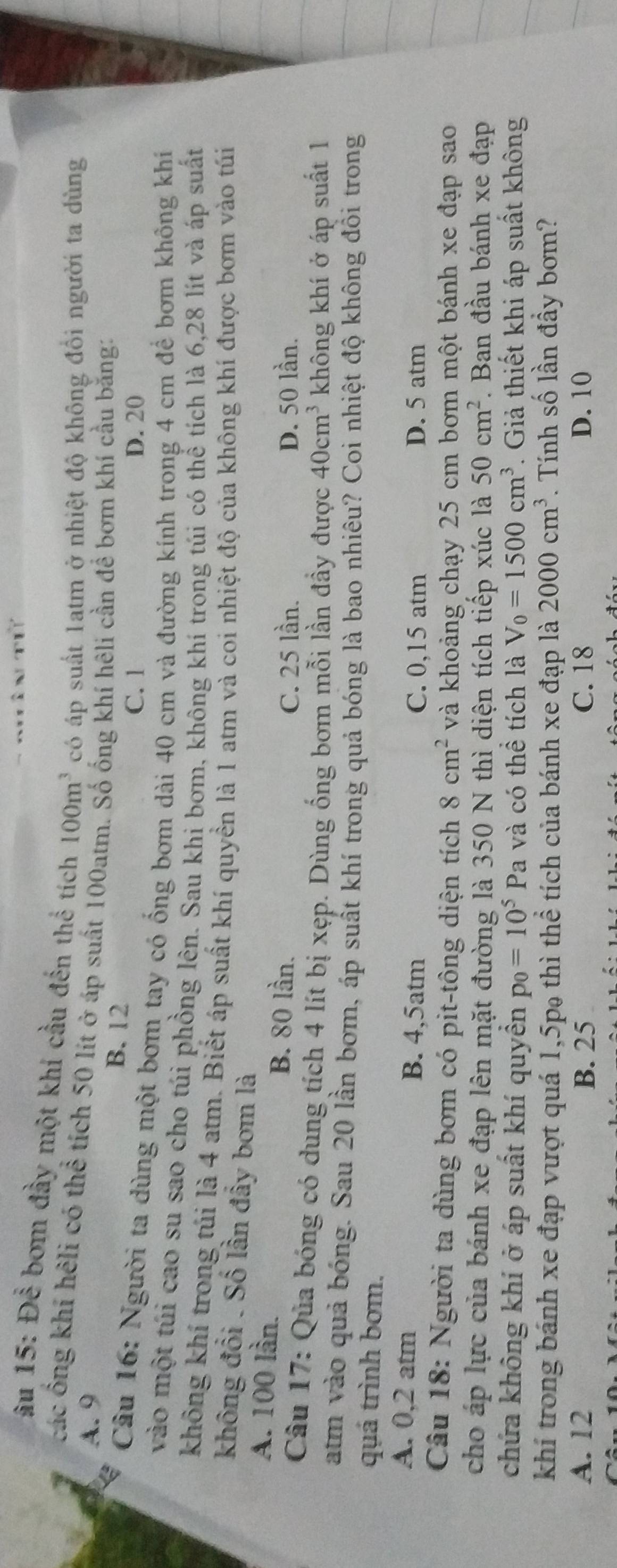 âu 15: Để bơm đầy một khí cầu đến thể tích 100m^3 có áp suất 1atm ở nhiệt độ không đồi người ta dùng
các ổng khí hệli có thể tích 50 lít ở áp suất 100atm. Số ống khí hêli cần để bơm khí cầu bằng:
A. 9 B. 12
C. 1 D. 20
Câu 16: Người ta dùng một bơm tay có ống bơm dài 40 cm và đường kính trong 4 cm để bơm không khí
vào một túi cao su sao cho túi phồng lên. Sau khi bơm, không khí trong túi có thể tích là 6,28 lít và áp suất
không khí trong túi là 4 atm. Biết áp suất khí quyền là 1 atm và coi nhiệt độ của không khí được bơm vào túi
không đổi . Số lần đầy bơm là
A. 100 lần.
B. 80 lần. D. 50 lần.
C. 25 lần.
Câu 17: Qủa bóng có dung tích 4 lít bị xẹp. Dùng ống bơm mỗi lần đầy được 40cm^3 không khí ở áp suất 1
atm vào quả bóng. Sau 20 lần bơm, áp suất khí trong quả bóng là bao nhiêu? Coi nhiệt độ không đồi trong
quá trình bơm.
A. 0,2 atm B. 4,5atm D. 5 atm
C. 0,15 atm
Câu 18: Người ta dùng bơm có pit-tông diện tích 8cm^2 và khoảng chạy 25 cm bơm một bánh xe đạp sao
cho áp lực của bánh xe đạp lên mặt đường là 350 N thì diện tích tiếp xúc là 50cm^2. Ban đầu bánh xe đạp
chứa không khí ở áp suất khí quyền p_0=10^5Pa và có thể tích là V_0=1500cm^3. Giả thiết khi áp suất không
khí trong bánh xe đạp vượt quá 1,5p₉ thì thể tích của bánh xe đạp là 2000cm^3. Tính số lần đầy bơm?
A. 12 B. 25 C. 18 D. 10