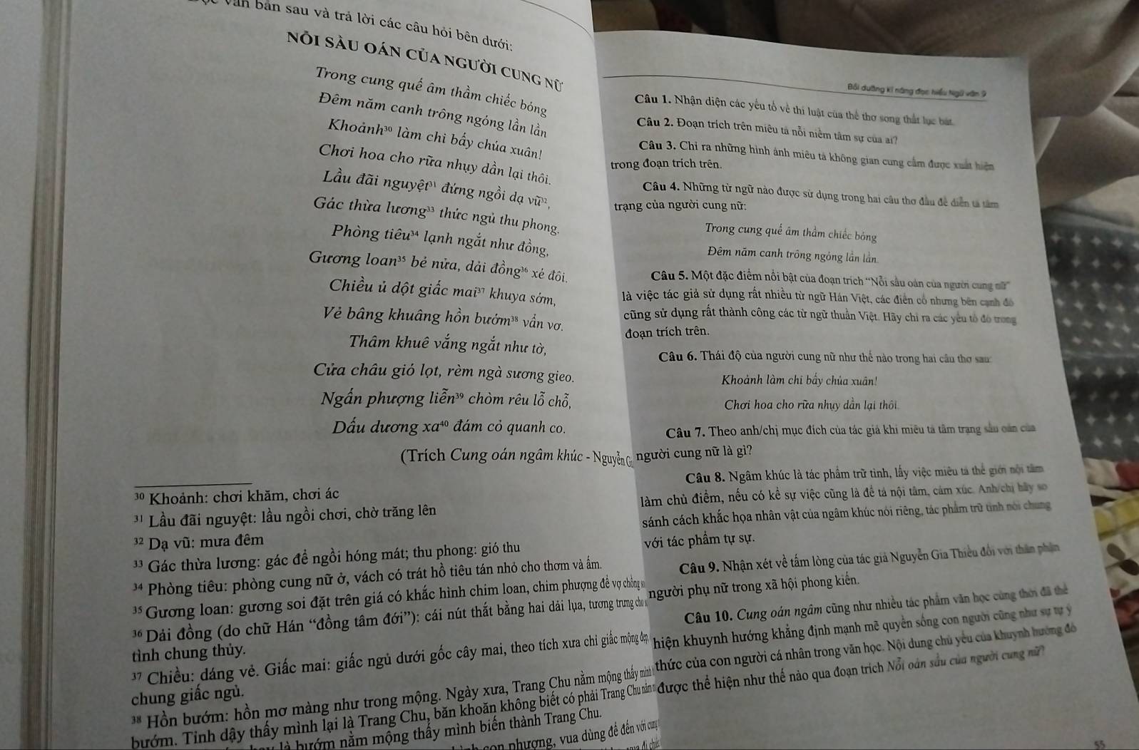 Văn ban sau và trả lời các câu hỏi bên dưới
nói sàu oán của người cung nữ
Trong cung quế âm thầm chiếc bóng
Bối dưỡng kí năng đọc hiểu Ngũ văn 9
Câu 1. Nhận diện các yếu tổ về thi luật của thể thơ song thất lục bát
Đêm năm canh trông ngóng lần lần
Câu 2. Đoạn trích trên miêu tả nỗi niêm tâm sự của ai?
Khoảnh làm chi bấy chúa xuân
Câu 3. Chỉ ra những hình ảnh miêu tả không gian cung cầm được xuất hiện
Chơi hoa cho rữa nhụy dần lại thôi.
trong đoạn trích trên.
Lầu đãi nguyệt đứng ngồi dạ Vwidehat U^((32) trạng của người cung nữ:
Câu 4. Những từ ngữ nào được sử dụng trong hai câu thơ đầu đề diễn tả tâm
Gác thừa lương  thức ngủ thu phong.
Trong cung quế âm thầm chiếc bóng
Phòng tiêu lạnh ngắt như đồng, Đêm năm canh trông ngóng lần lần
Gương loan³ bẻ nửa, dải đồngỳ xé đôi.  Câu 5. Một đặc điểm nổi bật của đoạn trích ''Nỗi sâu oán của người cung m''
Chiều ủ dột giấc ma i^37) khuya sớm, là việc tác giả sử dụng rất nhiều từ ngữ Hán Việt, các điển cổ nhưng bên cạnh đó
Vẻ bâng khuâng hồn bướm¹* vẩn vơ. cũng sử dụng rất thành công các từ ngữ thuần Việt. Hãy chi ra các yêu tổ đó trong
đoạn trích trên.
Thâm khuê vắng ngắt như tờ,
Câu 6. Thái độ của người cung nữ như thể nào trong hai cầu thơ san
Cửa châu gió lọt, rèm ngà sương gieo. Khoảnh làm chi bấy chúa xuân!
Ngắn phượng lihat en^(39) chòm rêu 1widehat 6 chỗ,  Chơi hoa cho rữa nhụy dần lại thôi
Dấu dương Xa^(40) đám cỏ quanh co.
Câu 7. Theo anh/chị mục đích của tác giả khi miêu tả tâm trang sâu cán của
(Trích Cung oán ngâm khúc - Nguyễ  người cung nữ là gì?
*  Khoảnh: chơi khăm, chơi ác Câu 8. Ngâm khúc là tác phẩm trữ tình, lấy việc miêu tả thể giới nội tâm
' ' Lầu đãi nguyệt: lầu ngồi chơi, chờ trăng lên  làm chủ điểm, nếu có kể sự việc cũng là để tả nội tâm, cảm xúc. Anh/chị bãy so
3² Dạ vũ: mưa đêm sánh cách khắc họa nhân vật của ngâm khúc nói riêng, tác phẩm trữ tinh nói chung
*'  Gác thừa lương: gác đề ngồi hóng mát; thu phong: gió thu với tác phẩm tự sự.
4  Phòng tiêu: phòng cung nữ ở, vách có trát hồ tiêu tán nhỏ cho thơm và ấm.
Câu 9. Nhận xét về tấm lòng của tác giả Nguyễn Gia Thiều đổi với thân phận
Gương loan: gương soi đặt trên giá có khắc hình chim loan, chim phượng đề vợ chồng m
Câu 10. Cung oán ngâm cũng như nhiều tác phẩm văn học cùng thời đã thể
*Dải đồng (do chữ Hán “đồng tâm đới”): cái nút thất bằng hai dài lụa, tương trung cho s người phụ nữ trong xã hội phong kiển.
*   hiều dáng vẻ. Giấc mai: giấc ngủ dưới gốc cây mai, theo tích xưa chi giác mộng đẹp hiện khuynh hướng khẳng định mạnh mẽ quyền sống con người cũng như sự tự ý
tình chung thủy.
bướm. Tinh dậy thấy mình lại là Trang Chu, băn khoăn không biết có phải Trang Chun " được thể hiện như thế nào qua đoạn trích Nổi oán sầu của người cn mi  ** Hồn bướm: hồn mơ màng như trong mộng. Ngày xưa, Trang Chu nằm mộng thấy min  thức của con người cá nhân trong văn học. Nội dung chủ yêu của khuỳnh hướng đô
chung giấc ngủ.
à hư ớ m nằm mộng thấy mình biến thành Trang Chu.
h con phượng, vua dùng đề đến với cuợ
55