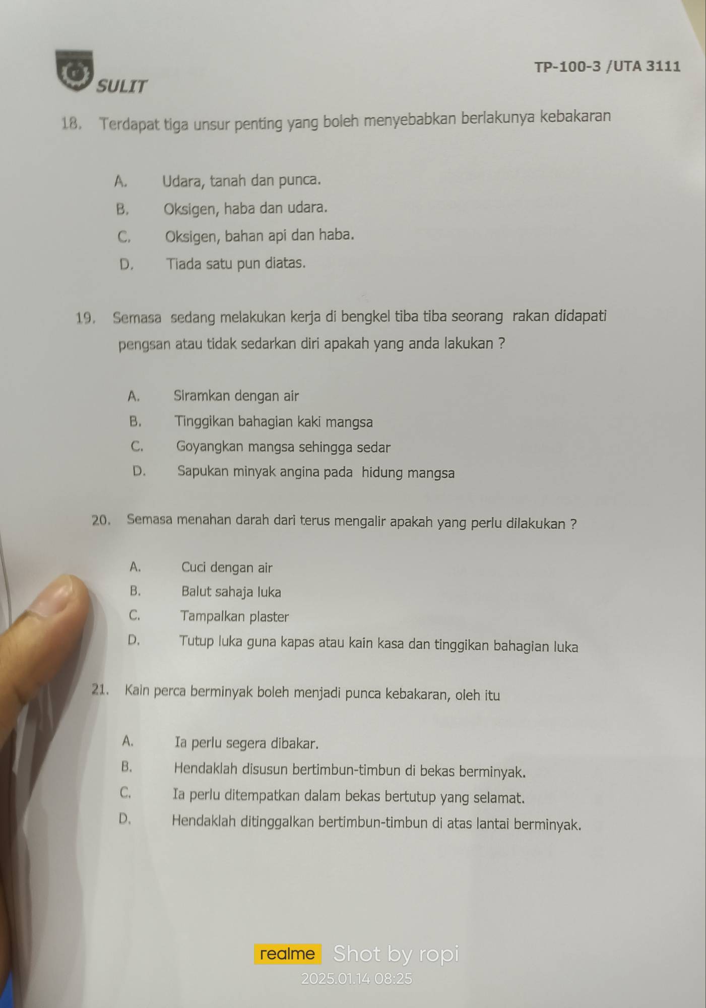 TP-100-3 /UTA 3111
SULIT
18. Terdapat tiga unsur penting yang boleh menyebabkan berlakunya kebakaran
A. Udara, tanah dan punca.
B. Oksigen, haba dan udara.
C. Oksigen, bahan api dan haba.
D. Tiada satu pun diatas.
19. Semasa sedang melakukan kerja di bengkel tiba tiba seorang rakan didapati
pengsan atau tidak sedarkan diri apakah yang anda lakukan ?
A. Siramkan dengan air
B. Tinggikan bahagian kaki mangsa
C. Goyangkan mangsa sehingga sedar
D. Sapukan minyak angina pada hidung mangsa
20. Semasa menahan darah dari terus mengalir apakah yang perlu dilakukan ?
A. Cuci dengan air
B. Balut sahaja luka
C. Tampalkan plaster
D. Tutup luka guna kapas atau kain kasa dan tinggikan bahagian luka
21. Kain perca berminyak boleh menjadi punca kebakaran, oleh itu
A. Ia perlu segera dibakar.
B. Hendaklah disusun bertimbun-timbun di bekas berminyak.
C. Ia perlu ditempatkan dalam bekas bertutup yang selamat.
D、 Hendaklah ditinggalkan bertimbun-timbun di atas lantai berminyak.
realme Shot by ropi
2025.01.14 08:25