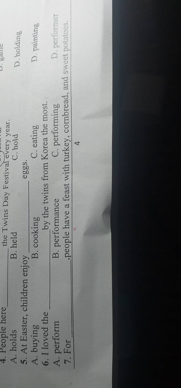 game
4. People here_ the Twins Day Festival every year.
A. holds B. held C. hold
D. holding
5. At Easter, children enjoy _eggs.
A. buying B. cooking C. eating D. painting
6. I loved the _by the twins from Korea the most.
A. perform B. performance C. performing D. performer
7. For_ ,people have a feast with turkey, cornbread, and sweet potatoes.
4