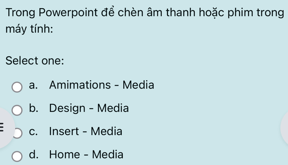 Trong Powerpoint để chèn âm thanh hoặc phim trong
máy tính:
Select one:
a. Amimations - Media
b. Design - Media
c. Insert - Media
d. Home - Media