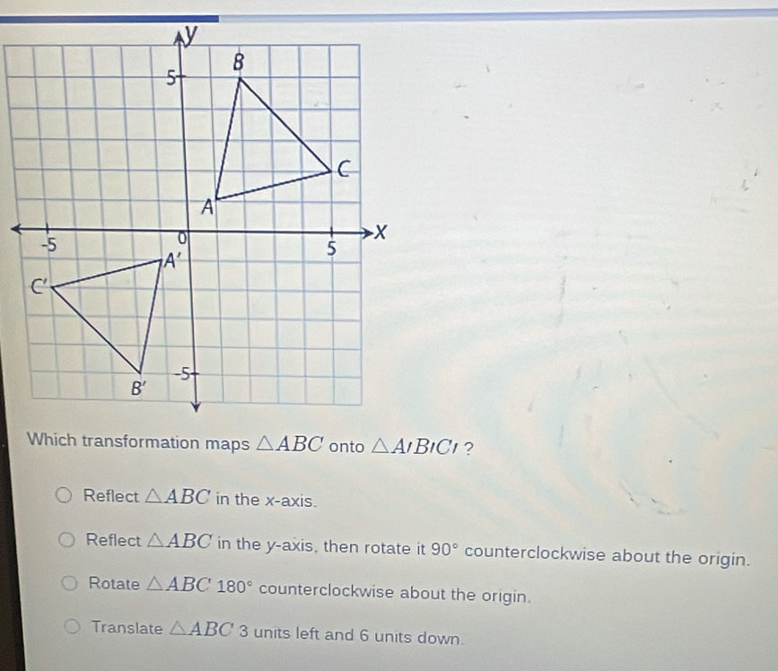 Which transformation maps △ ABC onto △ AIBICI ?
Reflect △ ABC in the x-axis.
Reflect △ ABC in the y-axis, then rotate it 90° counterclockwise about the origin.
Rotate △ ABC180° counterclockwise about the origin.
Translate △ ABC 3 units left and 6 units down.