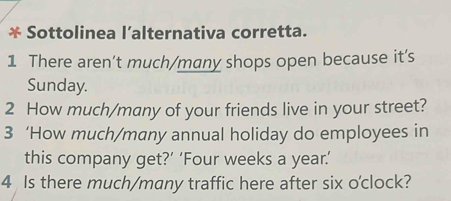 Sottolinea l’alternativa corretta. 
1 There aren’t much/many shops open because it’s 
Sunday. 
2 How much/many of your friends live in your street? 
3 ‘How much/many annual holiday do employees in 
this company get?’ ‘Four weeks a year.’ 
4 Is there much/many traffic here after six o'clock?